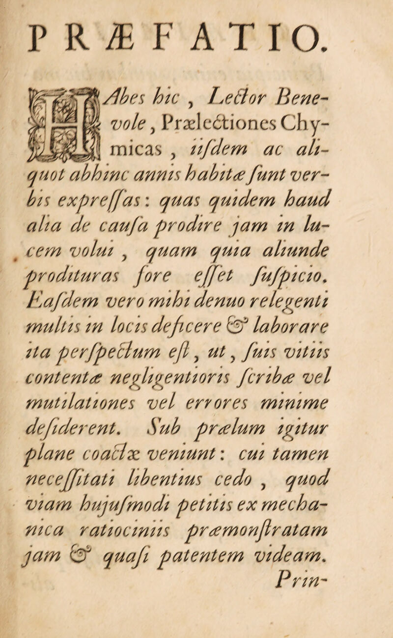 PRAEFATIO. Abes hic , Leftor Bene¬ vole , Praelectiones Chy- micas , ujdem ac alt- (juot abhinc annis habitafunt ver¬ bis expre(Jas\ quas quidem haud alta de caufa prodire jam m lu¬ cem volui , quam quia aliunde prodituras Jore ejfet JuJpicio. Eajdem vero mihi denuo relegenti mullis m locis dejicere & laborare ita perjpeclum ejl, ut, Juis vitiis contenta negligentions Jcnba vel mutilaliones vel errores minime defiderent. Sub pralum igitur plane coaclx veniunt: cui tamen necejjitali libentius cedo , quod viam hujufmodi petitis ex mecha¬ nica ratiociniis pramonjlralam jam & quaji patentem videam. Pnn-