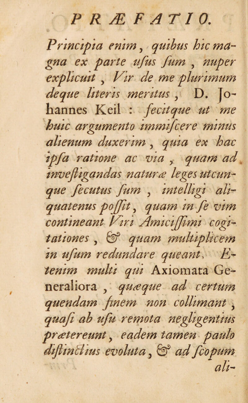 Principia enim, quibus hic ma¬ gna ex parte ufus fum , nuper explicuit , Vir de me plurimum de que literis meritus , D. Jo- hannes Keil : fecitque ut me huic argumento immtfcere minus alienum duxerim , quia ex hac ipfa ratione ac via , quam ad mvefiigandas natur a leges utcun¬ que fecutus fum , mtelligi ali¬ quatenus pojft, quam m fe vim contineant Viri AmiciJJimi cogi¬ tationes , quam multiplicem m ufum redundare queant, E- tenim multi qui Axiomata Ge¬ neraliora , quaque ad certum quendam jmem non collimant, quafi ab ufu remota negligentms praetereunt, eadem tamen paulo dijlinclius evoluta, & ad fcopum ah-