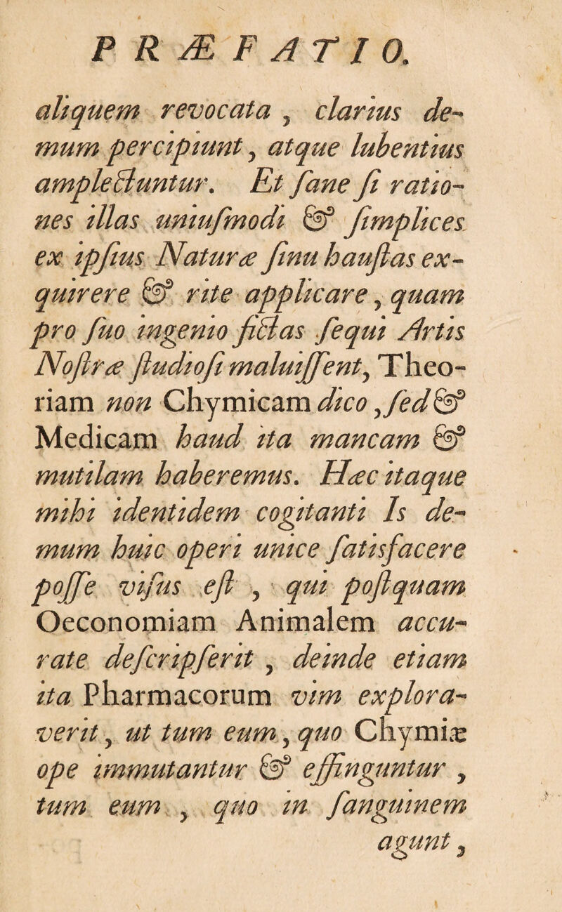 aliquem revocata , clarius de- mum percipiunt, atque lubentius amplebluntur. Et Jane Ji ratio¬ nes illas umufmodi & fimplices ex ipfius Natura finu haufias ex¬ quirere & rite applicare, quam pro fiuo ingenio fictas fequi /irtis Nofira (ludiofi maluijfient, Theo- riam non Chymicamdico ,Jed& Medicam haud ita mancam mutilam haberemus. Hac itaque mihi identidem cogitanti Is de¬ mum huic operi unice fatisfacere pojfie vifius efi , qm pofiquam Oeconomiam Animalem accu¬ rate defcripfent, deinde etiam ita Pharmacorum vim explora¬ verit , ut tum eum, quo Chyrnia: ope immutantur ejfinguntur , tum eum , quo in fiangmnem