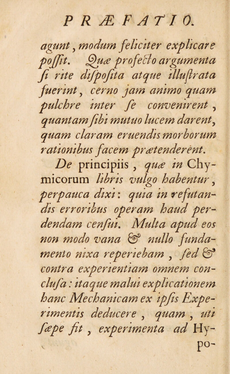 agunt, modum feliciter explicare pojfit. fihio profecto argumenta fi rite difpofita atque illujlrata fuerint, cerno jam animo quam pulchre inter fe convenirent , quantam fibi mutuo lucem darent, quam claram eruendis morborum rationibus facem protenderent. De principiis , quo m Chy- micorum libris vulgo habentur, perpauca dixi: quia m refutan¬ dis erroribus operam haud per¬ dendam cenfut. Multa apud eos non modo vana & nullo funda¬ mento nixa repenebam , fed &* contra experientiam omnem con- clufa: itaque malui explicationem hanc Mechanicam ex ipfiis Expe¬ rimentis deducere , quam , uti fope fit, experimenta ad Hy- po-