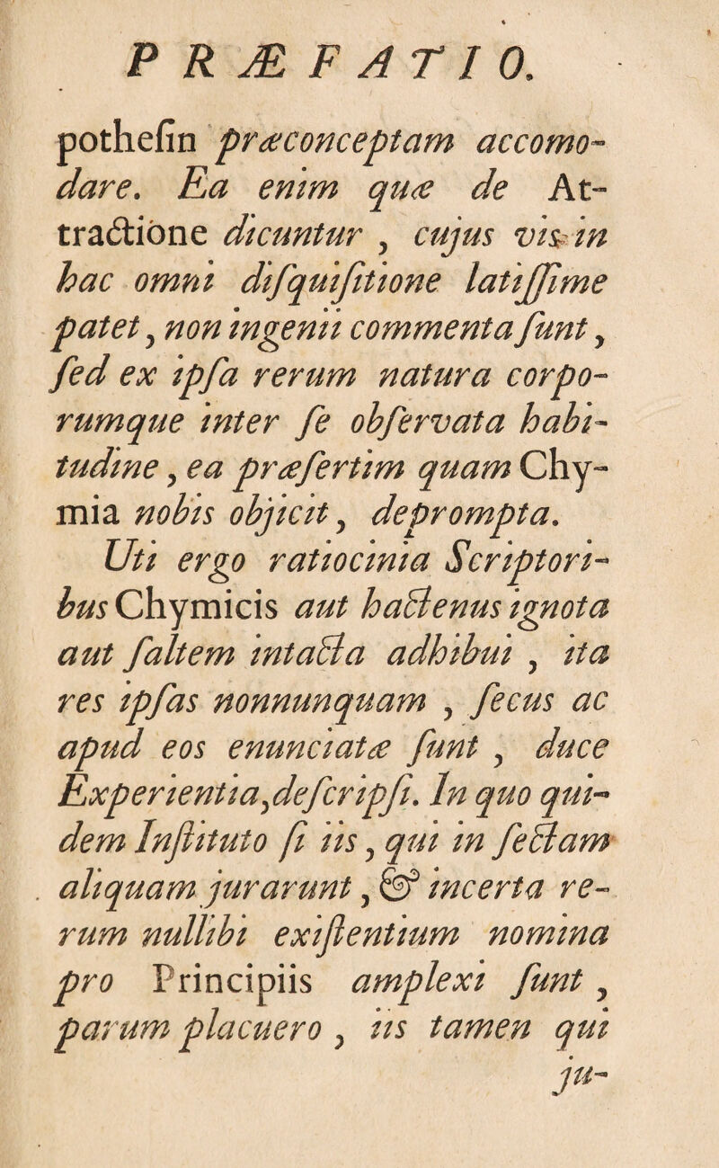 pothefin pr<econceptam accomo- dare. Ea enim qu<e de At¬ tractione dicuntur , cujus vis? in hac omni difquifitione latiffime patet, non ingenii commenta funt, fed ex ipfa rerum natura corpo¬ rumque inter fe obfervata habi¬ tudine , ea prafertim quam Chy- mia nobis objicit, deprompta. Uti ergo ratiocinia Scriptori¬ bus Chymicis aut haBenus ignota aut faltem intaBa adhibui , ita res ipfas nonnunquam , fecus ac apud eos enunciata funt , duce Experientia,defcripfi. In quo qui¬ dem Injhtuto fi us, qui m feBam aliquam jurarunt, & incerta re¬ rum nullibi exifientium nomina pro Principiis amplexi funt, parum placuero , iis tamen qui ju-