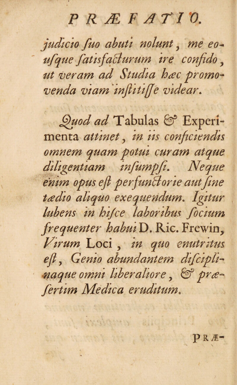 P R jE FATI '0. judicio fuo abuti nolunt} me eo- ufque fatisfaclurum ne confido, ut veram ad Studia hac promo¬ venda viam infiitifje videar. Sfuod ad Tabulas Experi¬ menta attinet, in ns conficiendis omnem quam potui curam atque diligentiam infumpfi. Neque enim opus ejl perfunctorie aut fine tadio aliquo exequendum. Igitur lubens m hifce laboribus focium frequenter habui D. Ric. Frewin, Virum Loci , in quo enutritus ejl, Genio abundantem difcipli- naque omni liberaliore, & pra- fertim Medica eruditum.