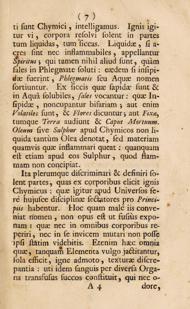 ii funt Chymici, intelligamus. Ignis igi- tur vi , corpora reiolvi folent in partes tum liquidas , tum ficcas. Liquidae , fi a- eres fine nec inflammabiles, appellantur Spiritus 5 qui tamen nihil aliud funt, quam fales in Phlegmate foluti: eaedem fi infipi- dae fuerint, Phlegmatis fcu Aquae nomen fortiuntur. Ex ficcis quae fapidae funt Sc in Aqua folubiles, fales vocantur: quae In* fipidae , noncupantur bifariam y aut enim Volatiles funt, & Flores dicuntury aut Fixa, tumque Terra audiunt Sc Caput Mortuum. Oleum five Sulphur apud Chymicos non li¬ quida tantum Olea denotat, led materiam quamvis quae inflammari queat: quanquam eft etiam apud eos Sulphur, quod flam¬ mam non concipiat. Ita plerumque diferiminari 8c definiri fo¬ lent partes, quas ex corporibus elicit ignis Chymicus : quae igitur apud Univerfos fe¬ re hujufce difciplinae fecfiatores pro Princi~ pus habentur. Hoc quam male iis conve¬ niat nomen , non opus eft ut fufius expo¬ nam » quae nec in omnibus corporibus re- periri, nec in fe invicem mutari non pofle ipfi flatim videbitis. Etenim haec omnia quae, tanquam Elementa vulgo ja&itantur, fola efficit, igne admoto, texturae difere- pantia : uti idem fanguis per diverfa Orga¬ na transfufus fuccos conftituit, qui nec o- A 4 dore.