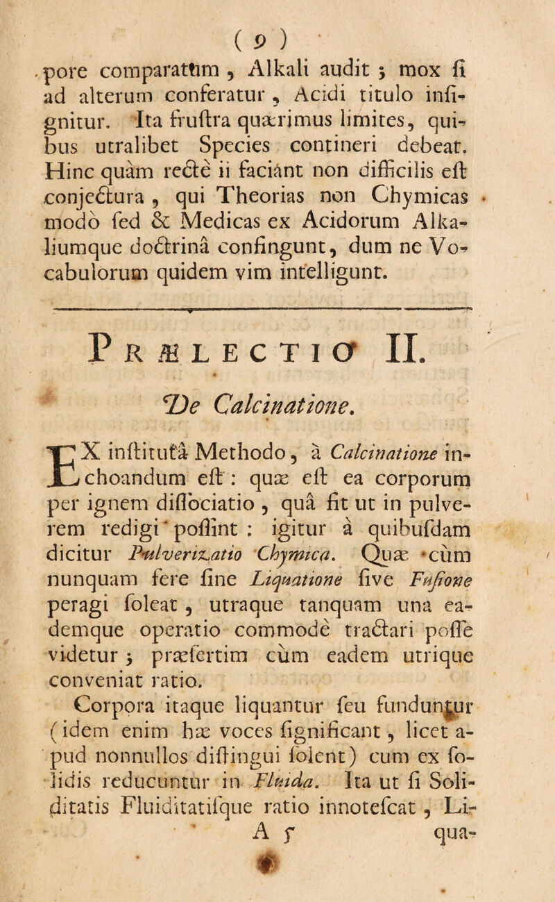 . pore comparatum , Alkali audit y mox fi ad alterum conferatur , Acidi titulo infi- gnitur. Ita fruftra quaerimus limites, qub bus utralibet Species contineri debeat. Hinc quam redte ii faciant non difficilis eft conjeblura , qui Theorias non Thymicas • modo fed & Medicas ex Acidorum Alita* liumque dodtrina confingunt, dum ne Vo* cabulorum quidem vim intelligunt. Prilectio II. 4 De Calcinatione, EX inftituta Methodo, a Calcinatione in¬ choandum eft : qux efi: ea corporum per ignem diflbeiatio , qua fit ut in pulve¬ rem redigi‘ pofiint ; igitur a quibufdam dicitur FmlvervLatio Chymica. Quas *cum nunquam fere fine Liquatione five Fufione peragi foleat , utraque tanquam una ea- demque operatio commode trabfari poffie videtur 3 prxfertim cum eadem utrique conveniat ratio. Corpora itaque liquantur feu funduntur (idem enim hx voces fignificant, licet a- pud nonnullos diftingui folent) cum ex fo- lidis reducuntur in Flmda. Ita ut fi Soli¬ ditatis Fluiditatifque ratio innotefeat, Lir A f qua-