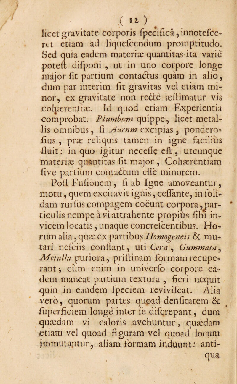 licet gravitate corporis fpecifica, innotefce- ret etiam ad liquefcendum promptitudo. Sed quia eadem materiae quantitas ita varie potett difponi , ut in uno corpore longe major fit partium contadlus quam in alio, dum par interim fit gravitas vel etiam mi¬ nor, ex gravitate non redte adlimatur vis cohaerentiae. Id quod etiam Experientia comprobat. Plumbum quippe, licet metal¬ lis omnibus, fi Aurum excipias, pondero- fius , prae reliquis tamen in igne facilius fluit: in quo igitur necefle eft , utcunque materiae quantitas fit major , Cohaerentiam live partium contadhim efTe minorem. Poft Fufionem, fi ab Igne amoveantur, motu, quem excitavit ignis, ceffante, in foli- dam rurfus compagem coeunt corpora par¬ ticulis nempe a vi attrahente propius fibi in¬ vicem locatis, unaque concreicentibus. Ho¬ rum alia,quae ex partibus Homogeneis &. mu¬ tari nefeiis conflant, uti Cera , Gummata, Metalla puriora, priflinam formam recupe¬ rant y cum enim in univerfo corpore ea¬ dem maneat partium textura , fieri nequit quin in eandem fpeciem revivifeat. Alia vero, quorum partes quoad denfitatem Se fuperficiem longe inter fe diferepant, dum quaedam vi caloris avehuntur, quaedam etiam vel quoad figuram vel quoad locum immutantur, aliam formam induunt: anti¬ qua