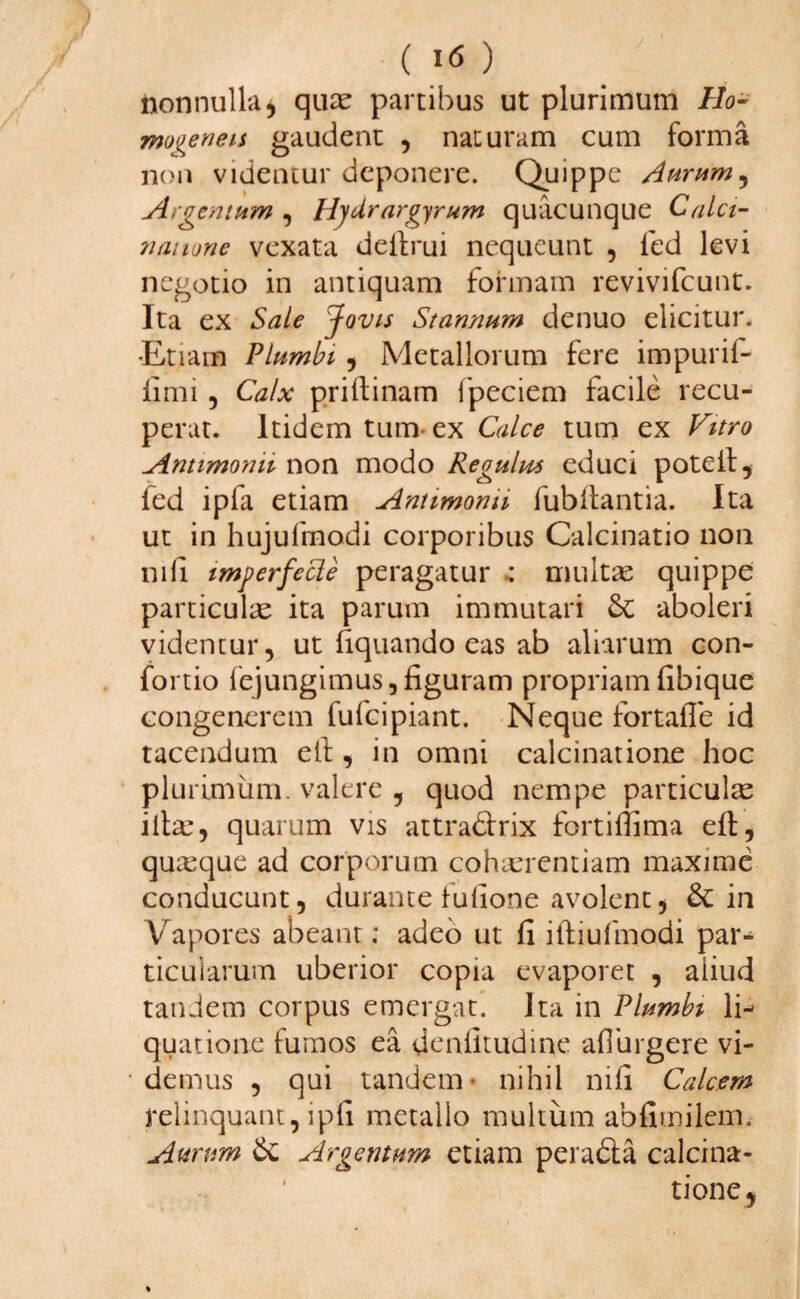 ( i<5 ) nonnulla* quae partibus ut plurimum Ho- mo^enen gaudent , naturam cum forma non videntur deponere. Quippe Aurum, Argentum , Hfdrargyrum quacunque Calci- natione vexata deilrui nequeunt , fed levi negotio in antiquam formam revivifeunt. Ita ex Sale Jovis Stannum denuo elicitur. •Etiam Plumbi , Metallorum fere impuri!- fimi, Calx priflinam lpeciem facile recu¬ perat. Itidem tum ex Calce tum ex Vitro Antimonn non modo Regulus educi poteil, fed ipfa etiam Antimonn fubflantia. Ita ut in hujufmodi corporibus Calcinatio non nili imgerfecle peragatur •: multae quippe particulae ita parum immutari Se aboleri videntur, ut liquando eas ab aliarum con- fortio fejungimus, figuram propriamfibique congenerem fufcipiant. Neque fortalTe id tacendum ell, in omni calcinatione hoc plurimum, valere , quod nempe particulae iltae, quarum vis attra&rix fortillima eft, quaque ad corporum cohaerentiam maxime conducunt, durante fulione avolent, Sc in Vapores abeant; adeo ut fi iffiulmodi par¬ ticularum uberior copia evaporet , aiiud tandem corpus emergat. Ita in Plumbi li¬ quatione fumos ea denlltudine aflurgere vi¬ demus , qui tandem- nihil nili Calcem relinquant, ipli metallo multum abfimilem. Aurum Sc Argentum etiam peradia calcina¬ tione,