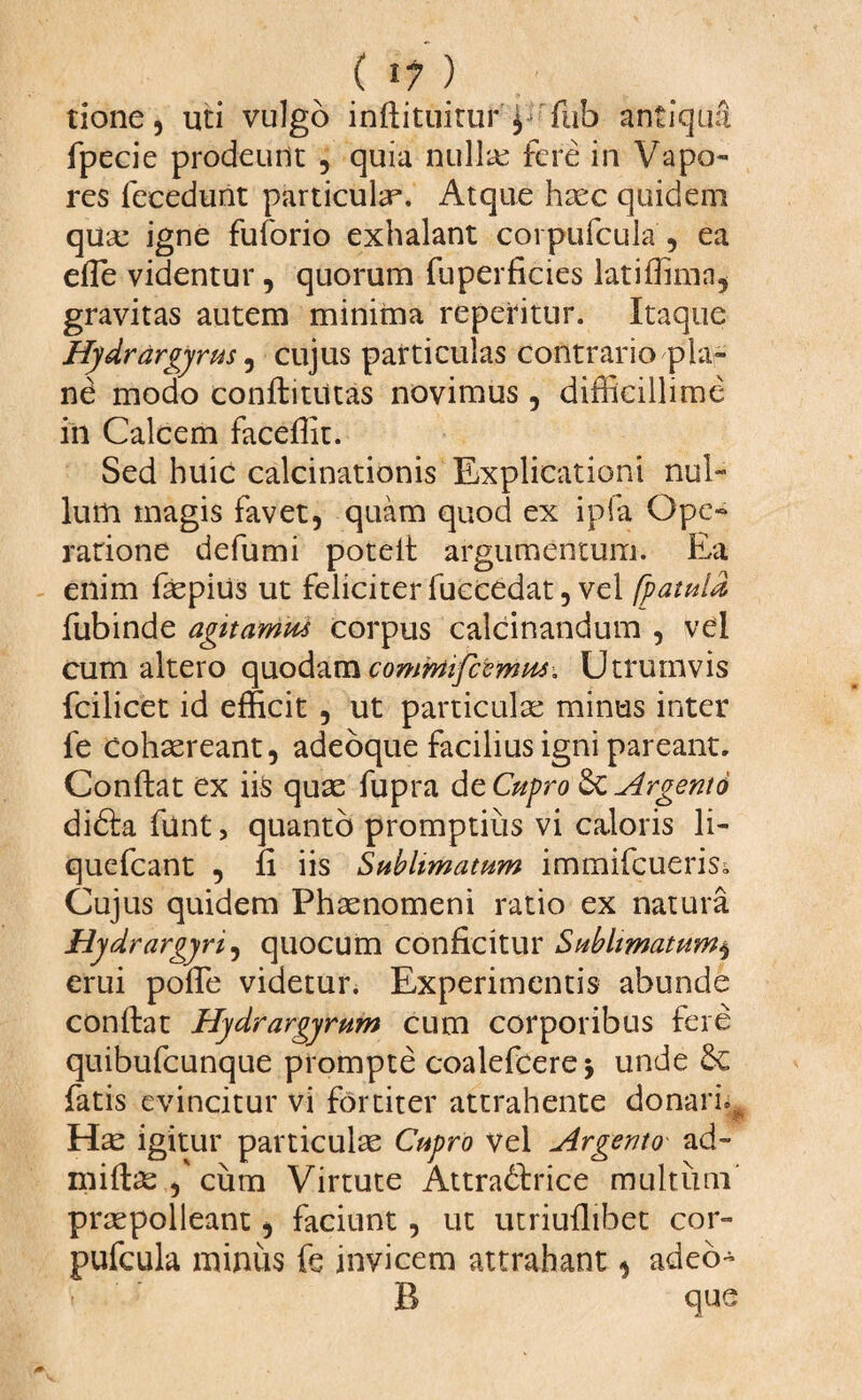 tione, uti vulgo inftituitur'j rfub antiqufi fpecie prodeunt , quia nullae fere in Vapo¬ res feeedunt particulae. Atque haec quidem qua: igne fuforio exhalant corpufcula , ea efle videntur, quorum fuperficies latiffimn, gravitas autem minima repetitur. Itaque Hydrdrgyrus, cujus particulas contrario pla¬ ne modo conftiuttas novimus, difficillime in Calcem faceffit. Sed huic calcinationis Explicationi nul¬ lum magis favet, quam quod ex ipfa Ope¬ ratione defumi poteft argumentum. Ea enim faepius ut feliciter fuccedat, vel [patula, fubinde agitamus corpus calcinandum , vel cum altero quodam commfcemus. Utrumvis fcilicet id efficit , ut particulae minus inter fe cohaereant, adeoque facilius igni pareant. Conflat ex iis quae fupra de Cupro Sc Argento di<5la ffint, quanto promptius vi caloris li- quefcant , fi iis Sublimatum immifcuerisi Cujus quidem Phaenomeni ratio ex natura Hydrargyri, quocum conficitur Sublimatum$ erui poffie videtur. Experimentis abunde conftat Hydrargyrum cum corporibus fere quibufcunque prompte coalefcere > unde 6c fatis evincitur vi fortiter attrahente donari.* Ha igitur particulae Cupro vel Argento ad- miftae ,' cum Virtute Attra&rice multum praepolleant, faciunt, ut utriuflibet cor¬ pufcula miniis fe invicem attrahant« adeo- B que