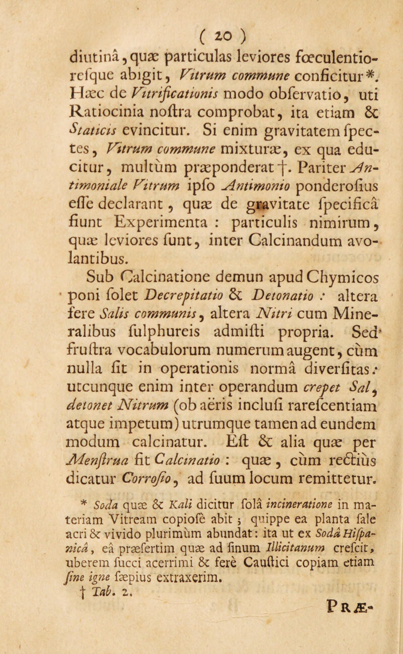 diutina,quae particulas leviores foeculentio- refque abigit, Vitrum commune conficitur*. Haec de Vitrificationis modo obfervatio, uti Ratiocinia noflra comprobat, ita etiam di Staticis evincitur. Si enim gravitatem fpec- tes, Vttrum commune mixturae, ex qua edu¬ citur, multum praeponderat j\ Pariter Nn- timoniale Vitrum ipfo Nntimonio ponderofius efle declarant, quae de gravitate fpecifica fiunt Experimenta : particulis nimirum, quae leviores funt, inter Calcinandum avo¬ lantibus. Sub Calcinatione demun apud Chymicos • poni folet Decrepitatio di Detonatio : altera fere Salis communis, altera Nitri cum Mine¬ ralibus fulphureis admifti propria. Sed’ fruftra vocabulorum numerum augent, cum nulla fit in operationis norma diverfitas/ utcunque enim inter operandum erepet Sal, detonet Nitrum (ob aeris inclufi rarefeentiam atque impetum) utrumque tamen ad eundem modum calcinatur. Efl di alia quae per Afenftrua fit Calem atio : quae, cum redlius dicatur Corrojio, ad fuum locum remittetur. * Soda quse & Kali dicitur fola incineratione in ma¬ teriam Vitream copiofe abit j quippe ea planta fale acri & vivido plurimum abundat: ita ut ex SoddHifpa- nicd, ea praefertim quae ad linum lllicitanum crefcit, uberem fucci acerrimi & fere Caudici copiam etiam fine igne fsepius extraxerim. | Tab. 2. P R