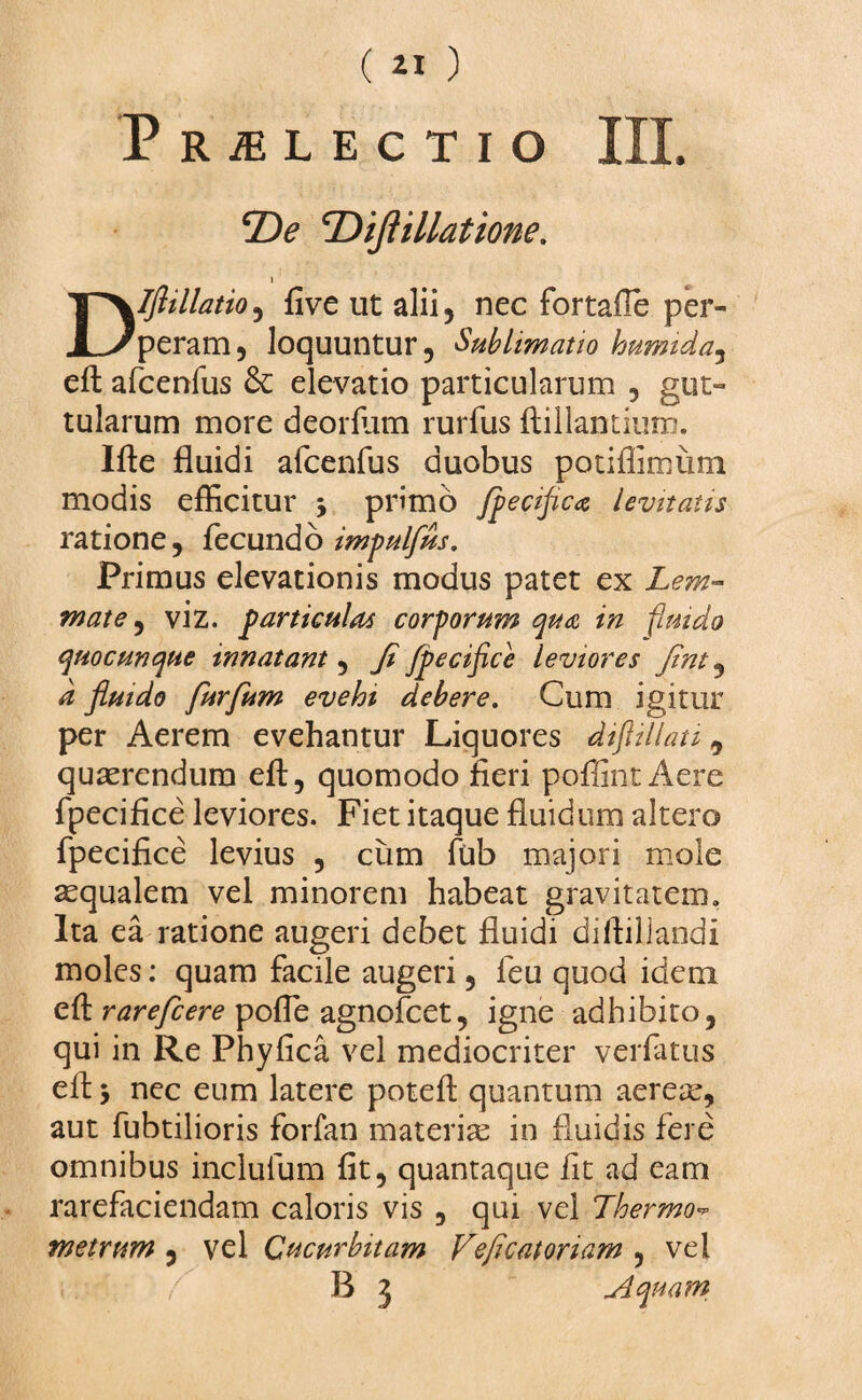 PRiELECTlO III. ‘DiJUllatione. » Dlfiillatio, five ut alii, nec fortaffe per¬ peram, loquuntur, Sublimatio humida, eft afcenfus & elevatio particularum , gut¬ tularum more deorfiim rurfus ftillantium. Ifte fluidi afcenfus duobus potiffimum modis efficitur 5 primo fpecific* levitatis ratione, fecundo impulfus. Primus elevationis modus patet ex Lem¬ mate^ viz. particulas corporum qua in fluido quocunque innatant, Ji fpecifice leviores Jint, d fluido furfum evehi debere. Cum igitur per Aerem evehantur Liquores difiillati 9 quaerendum eft, quomodo fieri poffint Aere fpecifice leviores. Fiet itaque fluidum altero fpecifice levius , cum fub majori mole aequalem vel minorem habeat gravitatem. Ita ea ratione augeri debet fluidi diftillandi moles: quam facile augeri, feu quod idem cft rarefcere pofie agnofcet, igne adhibito, qui in Re Phyfica vel mediocriter verfatus cft y nec eum latere poteft quantum aereae, aut fubtilioris forfan materiae in fluidis fere omnibus inclufum fit, quantaque fit ad eam rarefaciendam caloris vis , qui vel Thermo- metrum , vel Cucurbitam Feficatoriam , vel B 3 ~Aquam