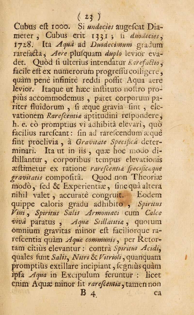 ( i? ) ; Cubus eft rooo. Si undecies augefcat Dia¬ meter , Cubus erit 1331 11 duodecies, 17x8. Ita Aqua ad Duodecimum gradum rarefadla* Aere plufquam duplo levior eva¬ det. Quod li ulterius intendatur a'.arcfafttoj facile eft ex numerorum progrefiu colligere , quam pene infinite reddi poflit Aqua aere levior. Itaque ut hxc inftituto noitro pro¬ pius accommodemus , pacet corporum pa¬ riter fluidorum , fi reque gravia fint , ele¬ vationem RarefcentU aptitudini relpondere, h. e. eo promptius vi adhibita elevari, quo facilius rarefeant: fin ad rarefcendum a:que fint proclivia , a Gravitate Specifica deter¬ minari. Ita ut in iis , quae hoc modo di- ftillantur, corporibus tempus elevationis reftimetur ex ratione rarefcentia fpeaficaque gravitatis compofita. Quod non Theorire modo, fed & Experientiae, fine qua altera nihil valet, accurate congruit. Eodem quippe caloris gradu adhibito , Spiritus Vim, Spiritus Salis Armomaci cum Calce viva paratus , Aqua Stillantia , quorum omnium gravitas minor eft faciliorque ra- refeentia quam Aqua communis, per Retoi> tam citius elevantur: contra Spiritus Acidij quales funtiWfi-, Nitri &: Vitnoh, qnanquam promptius extillare incipiant ,fegnius quam ipfa Aqua in Excipulum feruntur : licet enim Aquas minor fit rarefcentia^ tamen non B 4. ca