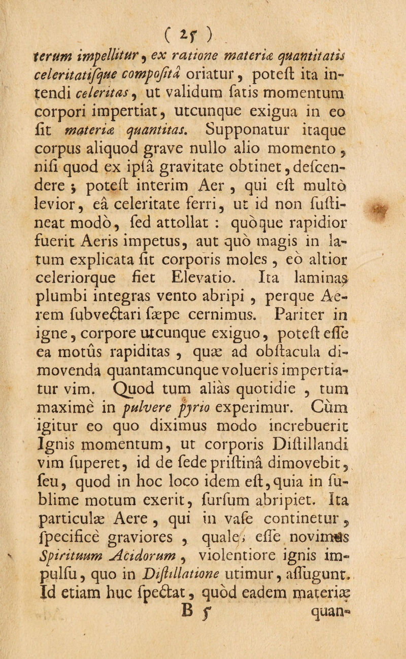 ( ) lerum impellitur , ex ratione materia quantitatis celeritatifque compojitd oriatur , poteft ita in¬ tendi celeritas, ut validum fatis momentum corpori impertiat, utcunque exigua in eo fit materia quantitas. Supponatur itaque corpus aliquod grave nullo alio momento , nifi quod ex ipia gravitate obtinet ,defcen- dere j poteft interim Aer , qui eft multo levior, ea celeritate ferri, ut id non fufti- neat modo, fed attollat : quoque rapidior fuerit Aeris impetus, aut quo magis in la¬ tum explicata fit corporis moles, eo altior celeriorque fiet Elevatio. Ita laminas plumbi integras vento abripi , perque Ae¬ rem fubve&ari faspe cernimus. Pariter in igne, corpore utcunque exiguo, poteft efle ea motus rapiditas , quas ad obftacula di¬ movenda quantamcunque volueris impertia¬ tur vim. Quod tum alias quotidie , tum maxime in pulvere pjno experimur. Cum igitur eo quo diximus modo increbuerit Ignis momentum, ut corporis Diftillandi vim fuperet, id de fedepriftina dimovebit, feu, quod in hoc loco idem eft,quia in fu- blime motum exerit, furfum abripiet. Ita particulas Aere , qui in vafe continetur, fpecifice graviores , quale, efie novimus Spirituum Acidorum , violentiore ignis im- pulfu, quo in Dijhllatione utimur, aflugunt. Id etiam huc fpedat, quod eadem materias B f quan-