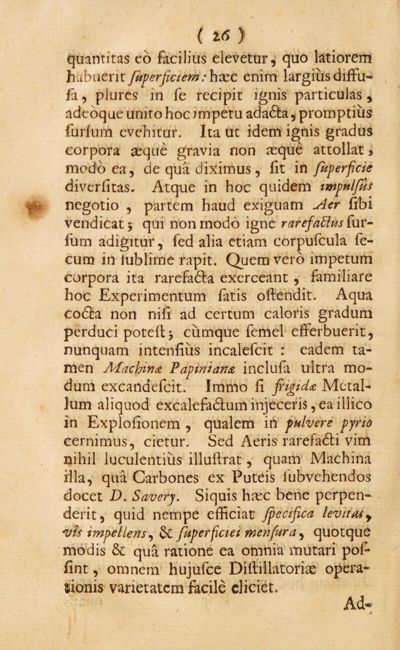 quantitas co facilius elevetur, quo latiorem habuerit fuperficiem: hasc enim largius diffu- fa, piures in fe recipit ignis particulas, adeoque unito hoc impetu adafta, promptius furfum evehitur. Ita ut idem ignis gradus corpora asque gravia non asque attollat, modo ea, de qua diximus, fit in fuperficie divcrfitas. Atque in hoc quidem impulfus negotio , partem haud exiguam Aer fibi vendicat* qui non modo igne rarefattushur- fum adigitur, fed alia etiam cor^ufcula fe¬ cum in iublime rapit. Quem vero impetum corpora ita rarefabta exerceant , familiare hoc Experimentum fatis oftendit. Aqua cobfci non nili ad certum caloris gradum perduci poteft* cumque femel efferbuerit, nunquam intenfius incalefcit : eadem ta¬ men Adachirtdt Vapinian& inclufa ultra mo¬ dum excandefcit. Immo fi frigida Metal¬ lum aliquod excalefabtum injeceris, ea illico in Explofionem , qualem in pulvere pyrio cernimus, cietur. Sed Aeris rarefabli vim nihil luculentius illuftrat, quam Machina illa, qua Carbones ex Puteis iubvehendos docet D. Savery. Siquis hasc bene perpen¬ derit, quid nempe efficiat Jpecifica levitas y vis impellens, & fuperficiei menfura , quotque modis & qua ratione ea omnia mutari pof- Hnt, omnem hujufce Dillillatorias opera¬ tionis varietatem facile eliciet.