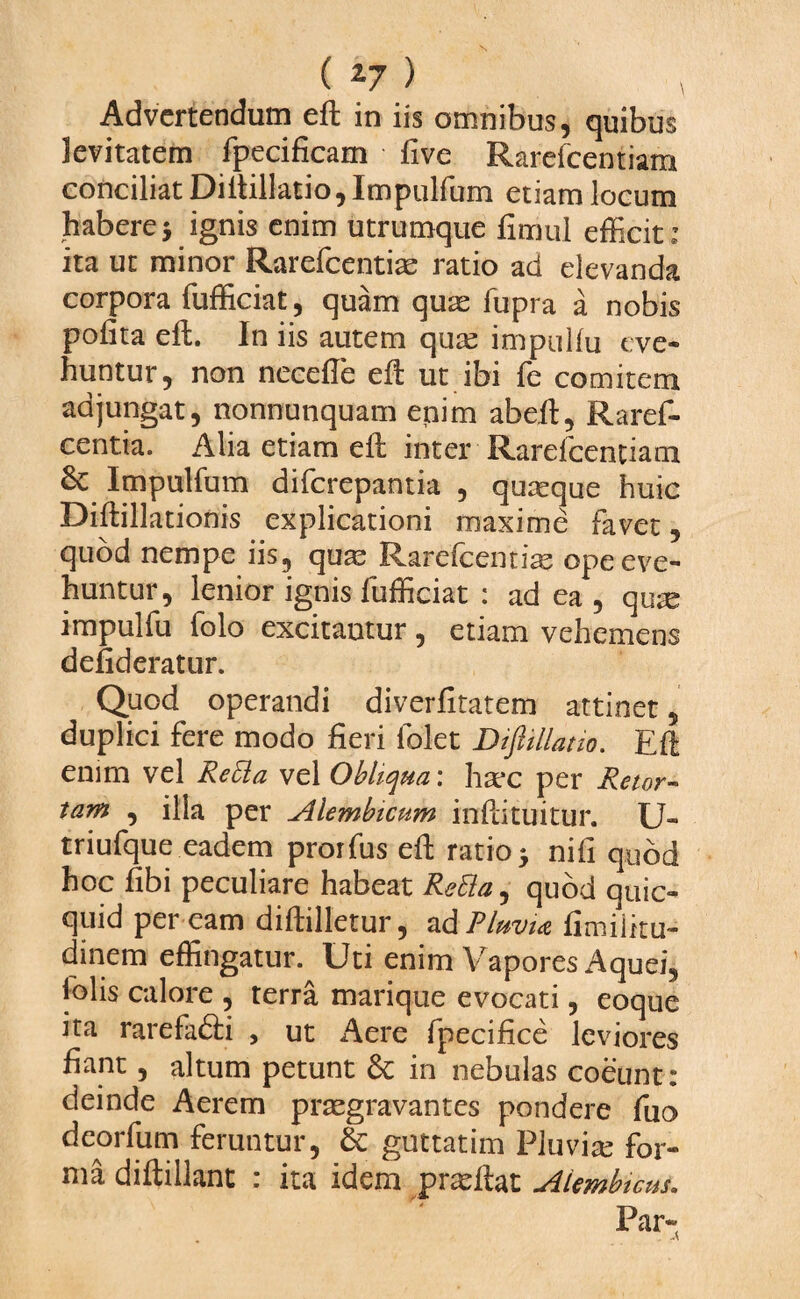 Advertendum eft in iis omnibus, quibus levitatem fpecificam live Rarefcentiam conciliat Diftillatio, Impulfum etiam locum habere $ ignis enim utrumque fimul efficit: ita ut minor Rarefcentiae ratio ad elevanda corpora fufficiat, quam quas fupra a nobis polita eft. In iis autem qute impullu eve¬ huntur, non necefte eft ut ibi fe comitem adjungat, nonnunquam enim abeft, Raref- centia. Alia etiam eft inter Rarefcentiam 6c Impulfum diferepantia , quaque huic Diftillationis explicationi maxime favet, quod nempe iis, quas Rarefcentias ope eve¬ huntur, lenior ignis fufficiat : ad ea , qute impulfu folo excitantur, etiam vehemens defideratur. Quod operandi diverfitatem attinet 5 duplici fere modo fieri lblet Diftillatio. Eft enim vel ReEla vel Obliqua: hsec per Retor¬ tam , illa per Alembicum inftituitur. U- triufque eadem prorfus eft ratio * nili quod hoc fibi peculiare habeat ReEla, quod quic- quid per eam diftilletur, ad Pluvia limilitu- dinem effingatur. Uti enim Vapores Aquei, folis calore , terra marique evocati, eoque ita rarefa&i , ut Aere fpecifice leviores fiant, altum petunt & in nebulas coeunt : deinde Aerem praegravantes pondere fuo deorfum feruntur, & guttatim Pluviae for¬ ma diftillant : ita idem praeftat Aiembtcus.