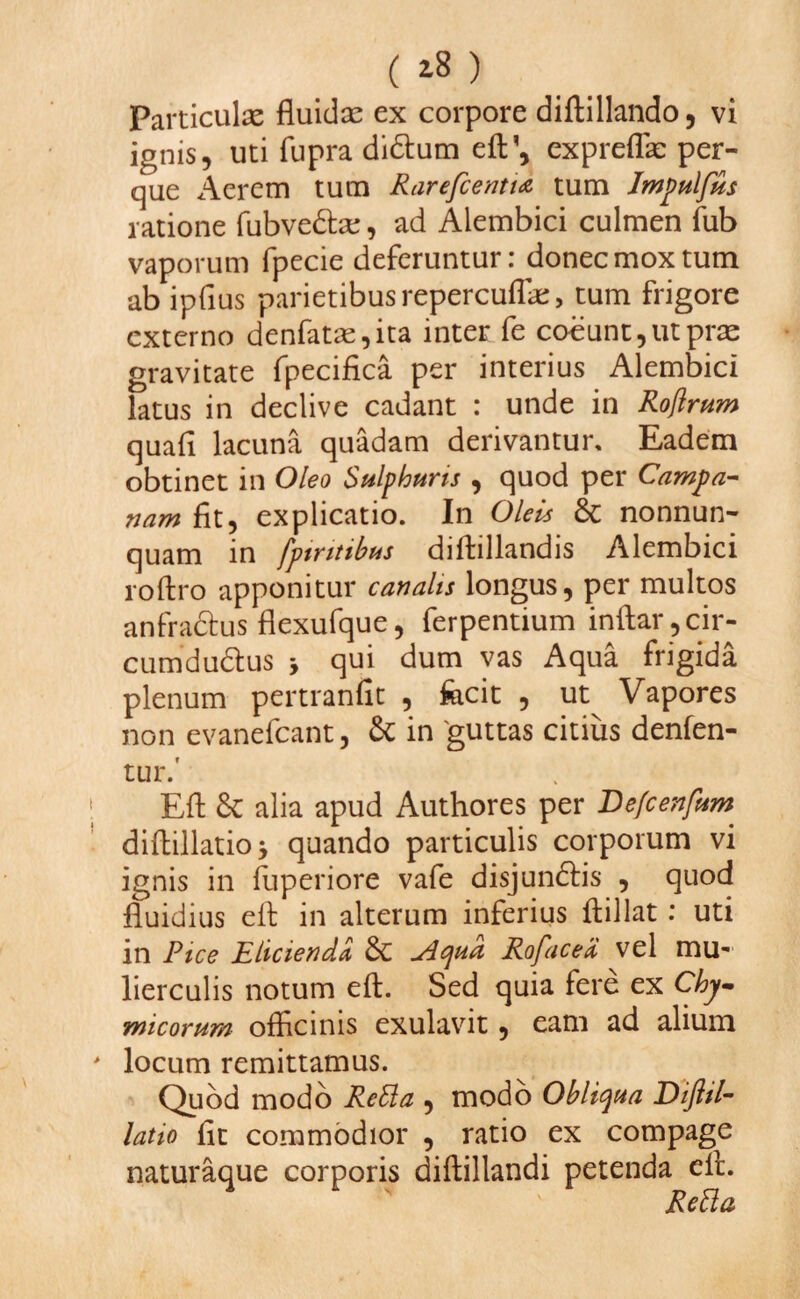 Particulas fluidas ex corpore diftillando, vi ignis, uti fupra diCtum eil', ex p reflas per- que Aerem tum Rarefcentta tum Impulfus ratione fubve&re, ad Alembici culmen fub vaporum fpecie deferuntur: donec mox tum ab ipfius parietibus repercuffie, tum frigore externo denfatas,ita inter fe coeunt, ut prae gravitate fpecifica per interius Alembici latus in declive cadant : unde in Roftrum quafi lacuna quadam derivantur. Eadem obtinet in Oleo Sulphuris , quod per Campa¬ nam fit, explicatio. In Oleis 8t nonnun- quam in fpintibus diftillandis Alembici roftro apponitur canalis longus, per multos anfraCtus flexufque, ferpentium inftar, cir¬ cumductus y qui dum vas Aqua frigida plenum pertranfit , fecit , ut Vapores non evanefeant, & in 'guttas citius denfen- tur.' Efl & alia apud Authores per Befcenfum^ diflillatioj quando particulis corporum vi ignis in fuperiore vafe disjunCtis , quod fluidius eit in alterum inferius flillat : uti in Pice Elicienda uiqua Rofaced vel mu¬ lierculis notum efl. Sed quia fere ex Chy. micorum officinis exulavit, eam ad alium locum remittamus. Quod modo Retia , modo Obliqua Biftil- latio fit commodior , ratio ex compage naturaque corporis diftillandi petenda elt. Retia