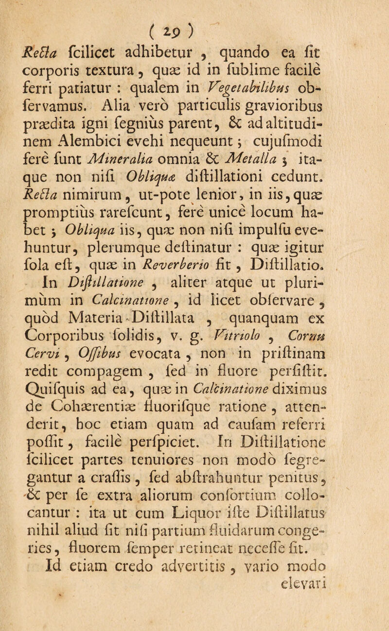 ( ) ReBa fcilicet adhibetur , quando ea fit corporis textura , quas id in fublime facile ferri patiatur : qualem in Vegetabilibus ob- fervamus. Alia vero particulis gravioribus prasdita igni fegniiis parent, 6c ad altitudi¬ nem Alembici evehi nequeunt; cujufmodi fere funt Mineralia omnia &C Metalla 5 ita¬ que non nili Obliqua diffcillationi cedunt. Retta nimirum, ut-pote lenior, in iis,quae promptius rarefcunt, fere unice locum ha¬ bet y Obliqua iis, quae non nili impulfueve¬ huntur, plerumque deftinatur : quae igitur fola eft, quae in Reverberio fit , Diflillatio. In Diftillatione , aliter atque ut pluri¬ mum in Calcmatione , id licet obiervare 5 quod Materia Difiillata , quanquam ex Corporibus lolidis, v. g. Vitnolo , Cornu Cervi, OJfibus evocata , non in priftinam redit compagem , fed in fluore perfiflit. Quifquis ad ea, quae in Calcmatione diximus de Cohaerentiae fiuorifque ratione , atten¬ derit, hoc etiam quam ad caufam referri poflit, facile perfpjciet. In Diflillatione fcilicet partes tenuiores non modo fegre» gantur a craflis , fed abflrahuntur penitus, per le extra aliorum confortium collo¬ cantur : ita ut cum Liquor ifle Diftillatus nihil aliud fit nifi partium fluidarum conge¬ ries, fluorem femper retineat necefle fit. Id etiam credo advertitis, vario modo elevari