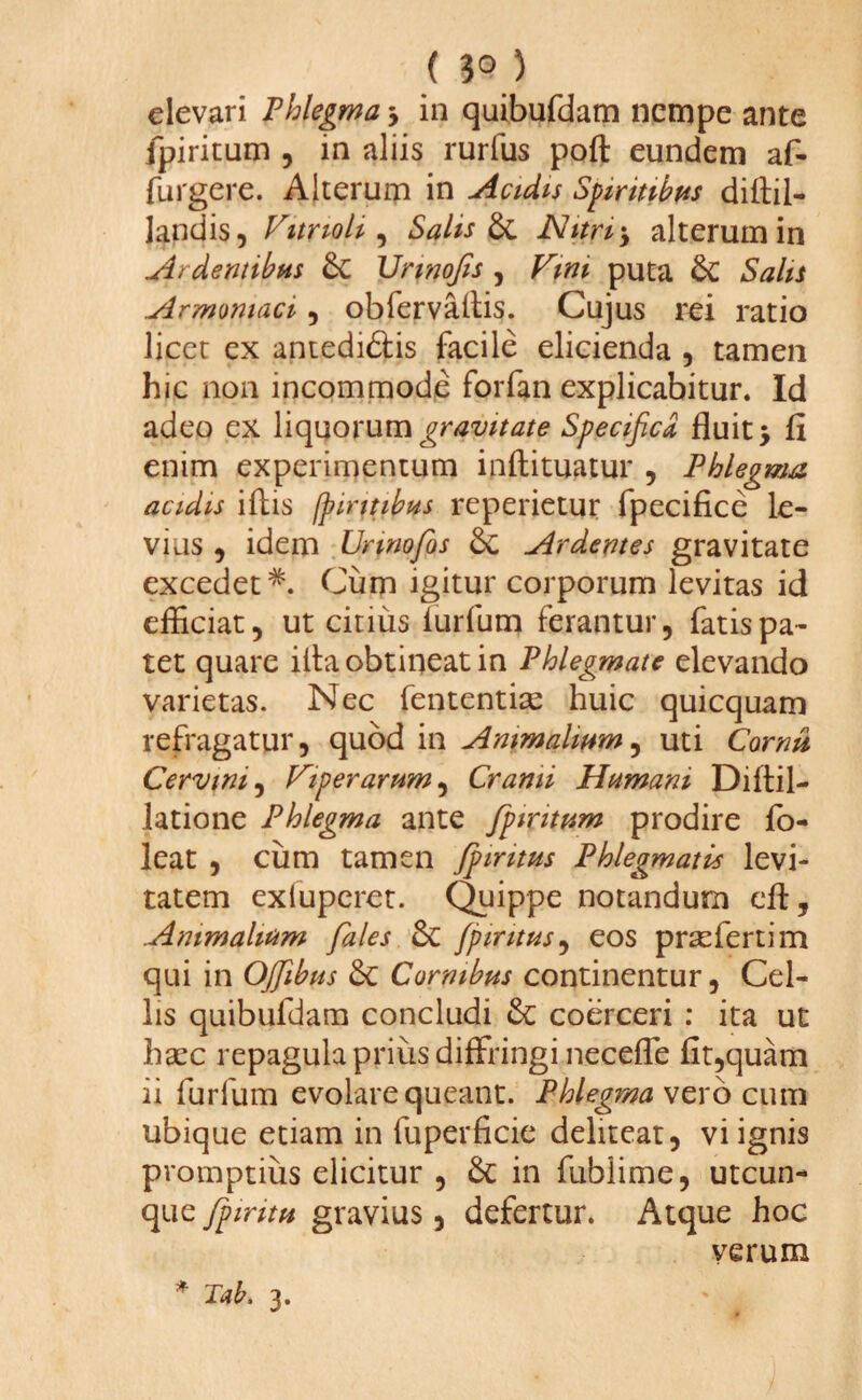 (3<n elevari Phlegma y in quibufdam nempe ante jpiritum , in aliis rurfus poft eundem af- furgere. Alterum in Acidis Spiritibus diftil- landis, Vitrioli , Salis & Nitri ‘y alterum in Ardentibus £c Vnnofis , Vim puta & Salis Armomaci y obfervaftis. Cujus rei ratio licet ex antedi&is facile elicienda , tamen hic non incommode forfan explicabitur. Id adeo ex liquorum gravitate Specifica fluit y fi enim experimentum inftituatur , Phlegma acidis ifiis fpirttibus reperietur fpecifice le¬ vius , idem Unnofios & Ardentes gravitate excedet*. Cum igitur corporum levitas id efficiat, ut citius iurfum ferantur, fatis pa¬ tet quare illa obtineat in Phlegmate elevando varietas. Nec fententiae huic quicquam refragatur, quod in Animalium, uti Cornu Cervini, Viperarum, Cranii Humani Diftil- latione Phlegma ante fpiritum prodire fb- leat , cum tamen fpintus Phlegmatis levi¬ tatem exluperet. Quippe notandum eft. Animalium fales &C fpintus, eos praefertim qui in OJJibus 3c Cornibus continentur, Cel¬ lis quibufdam concludi Se coerceri : ita ut haec repagula prius diffringi necefle fit,quam ii furfum evolare queant. Phlegma vero cum ubique etiam in fuperficie deliteat, vi ignis promptius elicitur , & in fubiime, utcun¬ que fpiritu gravius, defertur. Atque hoc verum * Tab. 3.