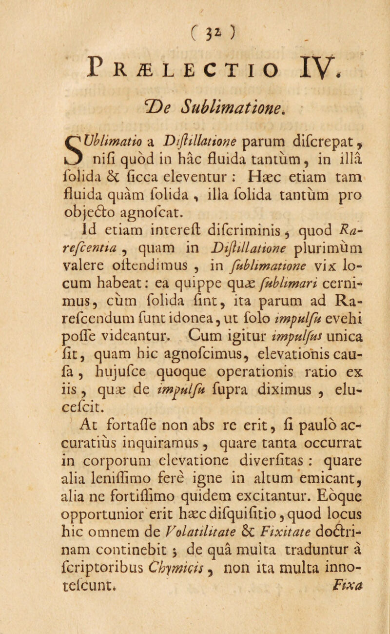 0 30 Praelectio IV. \De Sublimatione. SUblimatio a Diftillatione parum difcrepat, nifi quod in hac fluida tantum, in illa folida & ficca eleventur ; Haec etiam tam fluida quam folida , illa folida tantum pro objedto agnofcat. id etiam interefl: difcriminis, quod Ra¬ refcentia , quam in Diftillatione plurimum valere oltendimus , in ftiblimatione vix lo¬ cum habeat: ea quippe quae fublimari cerni¬ mus, cum folida fint, ita parum ad Ra- refcendum funt idonea, ut folo tmpnlfu evehi pofle videantur. Cum igitur impulfus unica flt, quam hic agnofcimus, elevationis cau- fa, hujufce quoque operationis ratio ex iis , quae de impulfit fupra diximus , elu- cefcit. At fortafle non abs re erit, fi paulo ac¬ curatius inquiramus , quare tanta occurrat in corporum elevatione diverfitas ; quare alia leniflimo fere igne in altum emicant, alia ne fortiffimo quidem excitantur. Eoque opportunior erit hsec difquifitio ,quod locus hic omnem de Volatilitate &: Fixitate dodhi* nam continebit * de qua multa traduntur a fcriptoribus Chymkis , non ita multa inno- tefcunt* Fixa