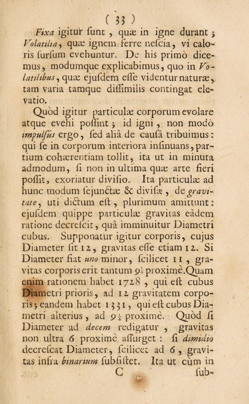 Fixa igitur fune , quK in igne durant j Volatilia, qua: ignem ferre nefeia, vi calo¬ ris furfum evehuntur. De his primo dice¬ mus, modumque explicabimus, quo in Vo¬ latilibus, quas ejufdem efte videntur naturas, tam varia tamque diffimilis contingat ele¬ vatio. Quod igitur particulse corporum evolare atque evehi poffint id igni , non modo impulfus ergo, fed alia de caufa tribuimus: qui fe in corporum interiora infinuans, par¬ tium cohaerentiam tollit, ita ut in minuta admodum, fi non in ultima qute arte fieri poffit, exoriatur divifio. Ita particulae ad hunc modum fejundbe Sc divife , de gravi¬ tate, uti didium eft , plurimum amittunt: ejufdem quippe particulae gravitas eadem ratione decrefcit, qua imminuitur Diametri cubus. Supponatur igitur corporis, cujus Diameter fit 12, gravitas effe etiam 12. Si Diameter fiat uno minor, fcilicet 11 , gra¬ vitas corporis erit tantum pl proxime.Quam enim rationem habet 1728 , qui eft cubus Diametri prioris, ad 12 gravitatem corpo¬ ris ‘y eandem habet 1531, qui eft cubus Dia¬ metri alterius , ad p i proxime. Quod /i Diameter ad decem redigatur , gravitas non ultra 6 proxime adurget : fi dimidio decrefcat Diameter, fcilicet ad 6 , gravi¬ tas infra binarium fubfiftet. Ita ut cum in G fub-