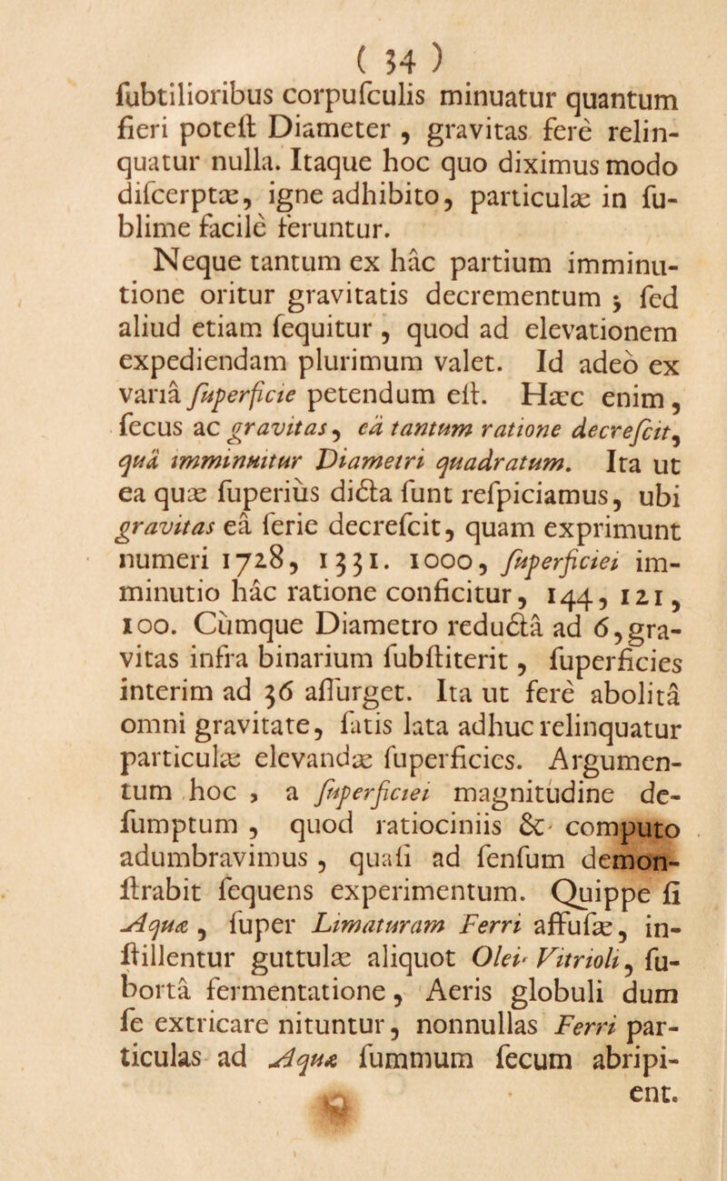 fubtilioribus corpufculis minuatur quantum fieri potell Diameter , gravitas fere relin¬ quatur nulla. Itaque hoc quo diximus modo difcerptas, igne adhibito, particulas in fu- blime facile feruntur. Neque tantum ex hac partium imminu¬ tione oritur gravitatis decrementum fed aliud etiam fequitur , quod ad elevationem expediendam plurimum valet. Id adeo ex vanafuperficie petendum eft. Hac enim, fecus ac pravitas , cd tantum ratione decrefcit, qua imminuitur Diametri quadratum. Ita ut ea quas fuperius didla funt refpiciamus, ubi pravitas ea ferie decrefcit, quam exprimunt numeri 172.8, 1331. 1000, fuperficiei im¬ minutio hac ratione conficitur, 144, 12,1, 100. Cumque Diametro redudta ad 6, gra¬ vitas infra binarium fubftiterit, fuperficies interim ad 36 aflurget. Ita ut fere abolita omni gravitate, fatis lata adhuc relinquatur particulas elevandae fuperficies. Argumen¬ tum hoc , a fuperficiei magnitudine de- fumptum , quod ratiociniis computo adumbravimus , quali ad fenfum demon- firabit fequens experimentum. Quippe fi ~Aqu<&, fu per Limaturam Ferri affufe, in- ftillentur guttulae aliquot Olei* Vitrioli ^ u- borta fermentatione, Aeris globuli dum fe extricare nituntur, nonnullas Ferri par¬ ticulas ad Aqu& fummum fecum abripi¬ ent.