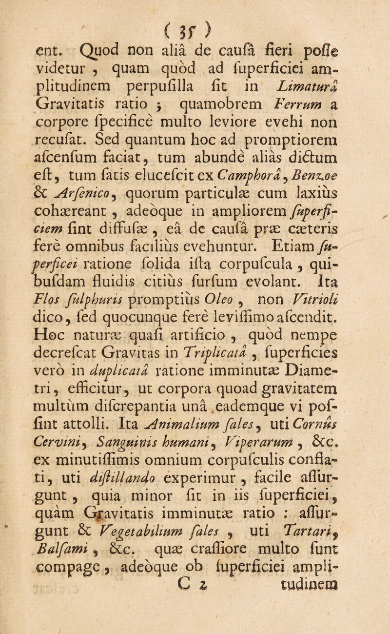 (?f) ent. Quod non alia de caufa fieri pofle videtur , quam quod ad fuperficiei am¬ plitudinem perpufilla fit in Limatura, Gravitatis ratio > quamobrem Ferrum a corpore fpecifice multo leviore evehi non recufat. Sed quantum hoc ad promptiorem afcenfum faciat, tum abunde alias diblum eft, tum fatis elucefcit ex Camphord^Benz+oe & Arfenico, quorum particulas cum laxius cohaereant , adebque in ampliorem fuperfi- ciem fint diffufas , ea de caufa pra: casteris fere omnibus faciliiis evehuntur. Etiam fu- perficei ratione folida illa corpufcula , qui- bufdam fluidis citius furfum evolanr. Ita Flos fulphuris promptius Oleo , non Vitrioli dico, fed quocunque fere leviffimoafcendit. Hoc naturas quafi artificio , quod nempe decrefcat Gravitas in Triplicata , fuperficies vero in duplicata ratione imminutas Diame¬ tri , efficitur, ut corpora quoad gravitatem multum difcrepantia una eademque vi pof- fint attolli. Ita Animalium fales, ut 'i Cornus Cervini, Sanguinis humani, Viperarum , &c. ex minutiffimis omnium corpufculis confla¬ ti, uti diftillando experimur, facile affiir- gunt , quia minor fit in iis fuperficiei, quam Gravitatis imminutas ratio : affin¬ gunt Vegetabilium fales , uti Tartari9 Balfami, &c. quas craffiore multo funt compage, adebque ob fuperficiei ampli- C z, tudinem