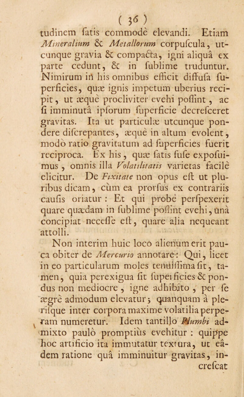 ( i6) tudinem fatis commode elevandi. Etiam Mineralium &C Metallorum corpufcula, ut¬ cunque gravia &C compa&a, igni aliqua ex parte cedunt, & in fublime truduntur. Nimirum iri his omnibus efficit diffufa fu- perficies, quie ignis impetum uberius reci¬ pit , ut aeque procliviter evehi poffint , ac fi imminuta ipforum fuperficie decrefceret gravitas. Ita ut particulae utcunque pon¬ dere difcrepantes, aeque in altum evolent, modo ratio gravitatum ad luperficies fuerit reciproca. Ex his, quae latis fufe expofui- mus , omnis illa Volatihtatis varietas facile elicitur. De Fixitate non opus eft ut plu¬ ribus dicam, cum ea prorfus ex contrariis caulis oriatur : Et qui probe perfpexerit quare quaedam in fublime poffint evehi,una concipiat neceffie elt, quare alia nequeant attolli. Non interim huic loco alienum erit pau¬ ca obiter de Mercurio annotare: Qui, licet in eo particularum moles tenuiffima lit, ta¬ men, quia perexigua fit fupevficies & pon¬ dus non mediocre , igne adhibito , per fe aegre admodum elevatur * quanquam a ple- rifque inter corpora maxime volatilia perpe¬ ram numeretur. Idem tantillo P4umbi ad¬ mixto paulo promptius evehitur : quippe hoc artificio ita immutatur textura, ut ea¬ dem ratione qua imminuitur gravitas, in- crefcat