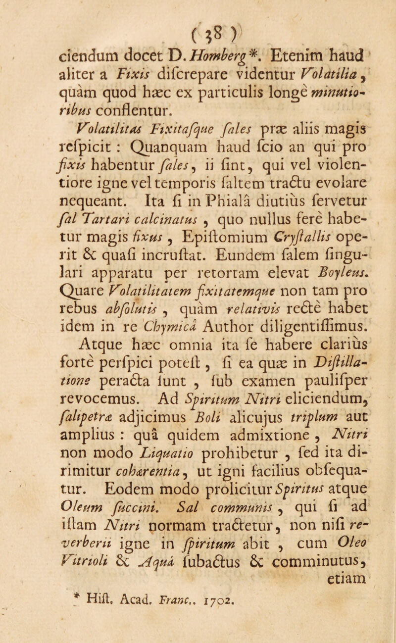 t (?8) ciendum docet D.Homberg*. Etenim haud aliter a Fixis difcrepare videntur Volatilia, quam quod haec ex particulis longe minutio¬ ribus conflentur. Volatilitas Fixitafque fales prae aliis magis refpicit : Quanquam haud fcio an qui pro fixis habentur fales, ii (int, qui vel violen¬ tiore igne vel temporis (altem tradfu evolare nequeant. Ita fi in Phiala diutius fervetur fal Tartari calcinatus , quo nullus fere habe¬ tur magis fixus , Epiltomium Cryftallis ope¬ rit quafi incruftat. Eundem falem Angu¬ lari apparatu per retortam elevat Boyleus. Quare V^olatilitatem fixitatemque non tam pro rebus abfolutis , quam relativis redle habet idem in re Chymica Author diligentiflimus. Atque hsec omnia ita fe habere clarius forte perfpici poteil, (i ea quas in Diftilla- none peradta iunt , fub examen paulifper revocemus. Ad Spiritum Nitri eliciendum, fahpetra adjicimus Boli alicujus triplum aut amplius : qua quidem admixtione , Nitri non modo Liquatio prohibetur , fed ita di¬ rimitur coh&rentia, ut igni facilius obfequa- tur. Eodem modo prolicitur Spiritus atque Oleum fucctni. Sal communis , qui fi ad illam Nitri normam tradfetur, non nifi re- verberu igne in fpiritum abit , cum Oleo Vitrioli Aquis fubadtus &C comminutus, etiam * Hift, Acad. Franc.. 1702.