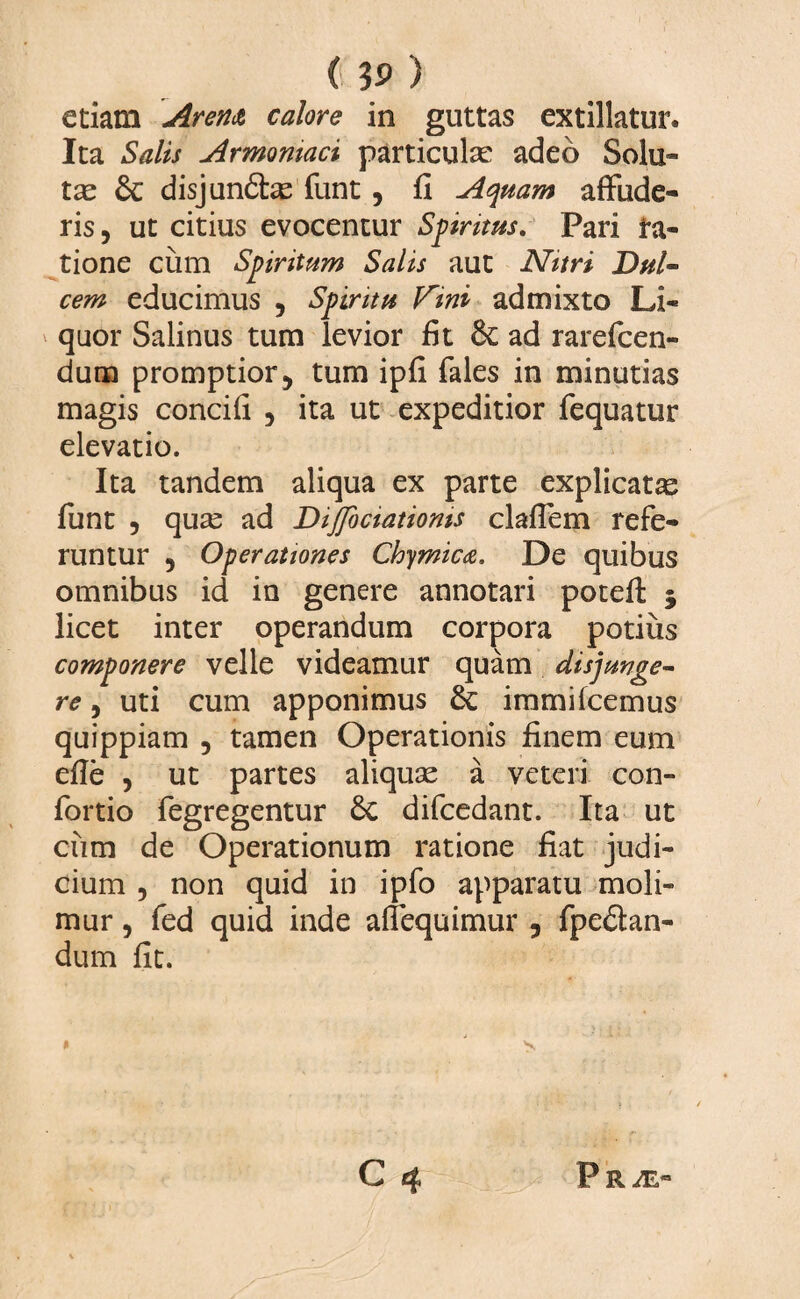 etiam Arena calore in guttas extillatur. Ita Salis Armeniaci particulae adeo Solu¬ tas & disj undas funt , fi Aquam affude¬ ris, ut citius evocentur Spiritus. Pari ta¬ lione cum Spiritum Salis aut Nitri Dul¬ cem educimus , Spiritu V~ini admixto Li¬ quor Salinus tum levior fit & ad rarefcen- dum promptior, tum ipfi fales in minutias magis concifi , ita ut expeditior fequatur elevatio. Ita tandem aliqua ex parte explicatas funt , quas ad Dijfociatioms claflem refe¬ runtur , Operationes Chymica. De quibus omnibus id in genere annotari potefl: 3 licet inter operandum corpora potius componere velle videamur quam disjunge¬ re , uti cum apponimus 8c immifcemus quippiam , tamen Operationis finem eum efie , ut partes aliquas a veteri con- fortio fegregentur 6c difcedant. Ita ut cum de Operationum ratione fiat judi¬ cium , non quid in ipfo apparatu moli¬ mur , fed quid inde affequimur , fpedan- dum fit. » ' s. C 4