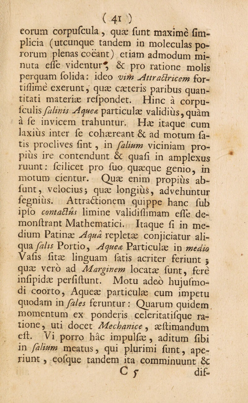 eorum corpufcula , qua; funt maxime £im- plicia (utcunque tandem in moleculas po- rorum plenas coeant) etiam admodum mi¬ nuta effe videntur* & pro ratione molis perquam folida: ideo mm Attrattricem for- tiflime exerunt, quas casteris paribus quan¬ titati materias refpondet. Hinc a corpu- iculis fahms Aqueot particulas validius,quam a fe invicem trahuntur. itaque cum laxius inter fe cohaereant ad motum fa¬ tis proclives fint, in fahum viciniam pro¬ pius ire contendunt & quafi in amplexus ruunt: fcilicet pro fuo quaeque genio, in moturo cientur. Quas enim propius ab- funt, velocius> quas longius, advehuntur fegniiis. Attractionem quippe hanc fub ipfo contattm limine validiflimam efTe de- monftrant Mathematici. Itaque fi in me¬ dium Patinas Aqua repleta conjiciatur ali¬ qua falis Portio, Aquea Particulas in medio Vafis (itas linguam latis acriter feriunt 5 quas vero ad Adarginem locatas funt, fere infipidas perfiftunt. Motu adeo hujufmo- di coorto, Aqueas particulas cum impetu quodam in fales feruntur : Quarum quidem momentum ex ponderis celeritatifque ra¬ tione, uti docetMechanice , asftimandum cil. Vi porro hac impulfas , aditum fibi in foliam meatus, qui plurimi funt, ape¬ riunt , eofque tandem ita comminuunt Sc C f dif-