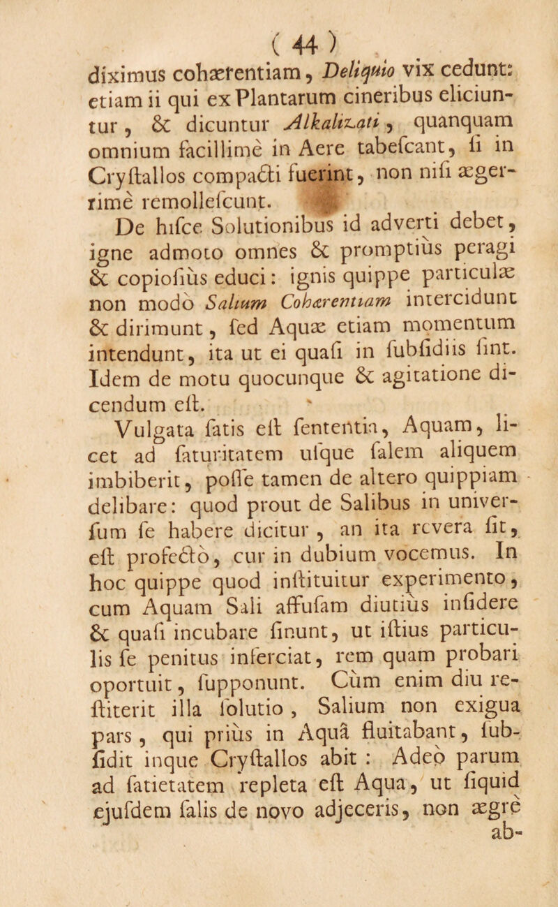 diximus cohaerentiam, Deliquio vix cedunt: etiam ii qui ex Plantarum cineribus eliciun¬ tur , &C dicuntur <Alkahz-ati, quanquam omnium facillime in Aere tabefcant, fi in Cryftallos compadti fuerint, non nili aeger¬ rime remollefcunt. De hifce Solutionibus id adverti debet, igne admoto omnes & promptius peragi & copiofiiis educi: ignis quippe particulae non modo Salium Coharemtam intercidunt & dirimunt, fed Aquae etiam momentum intendunt, ita ut ei quafi in fubfidiis fine. Idem de motu quocunque 6c agitatione di¬ cendum eft. Vulgata fatis eft fententia, Aquam, li¬ cet ad faturitatem ulque falem aliquem imbiberit, pofte tamen de altero quippiam delibare: quod prout de Salibus in univer- fum fe habere dicitur, an ita revera iit, eft profedto, cur in dubium vocemus. In hoc quippe quod inftituitur experimento, cum Aquam Sali affufam diutius infidere 6c quafi incubare finunt, ut iftius particu¬ lis fe penitus inferciat, rem quam probari oportuit, fupponunt. Cum enim diu re- ftiterit illa lolutio , Salium non exigua pars, qui prius in Aqua fluitabant, lub- fidit inque Cryftallos abit : Adeo parum ad fatietatem repleta eft Aqua, ut fiquid ejufdem falis de novo adjeceris, non aegre