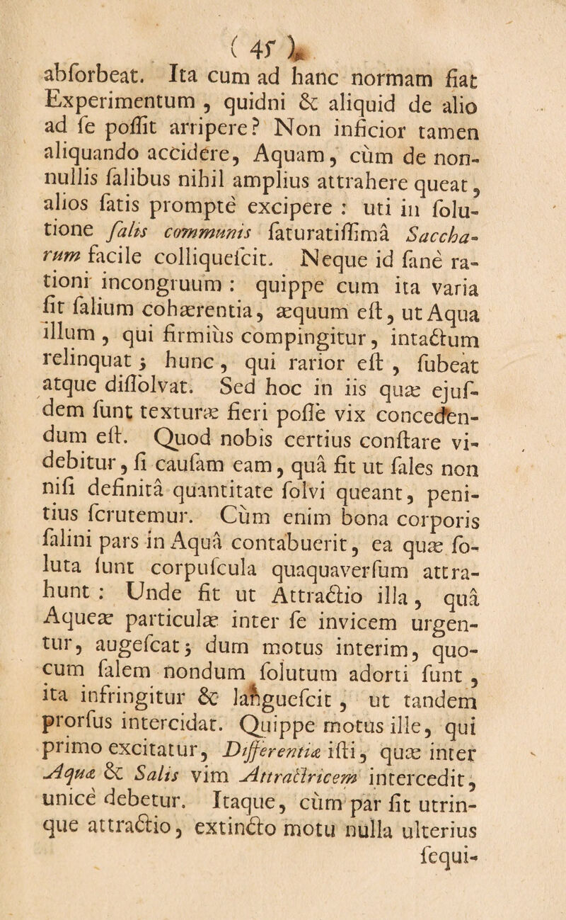 abforbeat. Ita cum ad hanc normam fiat Experimentum , quidni & aliquid de alio ad fe pofiit arripere? Non inficior tamen aliquando accidere, Aquam, cum de non¬ nullis falibus nihil amplius attrahere queat, alios fatis prompte excipere : uti in folu- tione falis communis faturatifiima Saccha- rum facile colliquefcit. Neque id fane ra¬ tioni incongruum : quippe cum ita varia fit falium cohaerentia, aequum eft, ut Aqua illum, qui firmius compingitur, inta&um relinquat 5 hunc, qui rarior eft , fubeat atque dillolvat. Sed hoc in iis quae ejufi- dem funt textura fieri pofie vix concecfen- dum efi. Quod nobis certius conftare vi¬ debitur , fi caufam eam, qua fit ut fales non nifi definita quantitate folvi queant, peni¬ tius fcrutemur. Cum enim bona corporis falini pars in Aqua contabuerit, ea quas fo- luta lunt corpufcula quaquaverfum attra¬ hunt ; Unde fit ut Attrablio illa, qua Aque^ particula* inter fe invicem urgen¬ tur, augefcatj dum motus interim, quo- cum falem nondum folutum adorti funt , ita infringitur & la&guefcit , ut tandem prorfus intercidat. Quippe motus ille, qui primo excitatur. Differentia ifii, quae inter ylcjMcz &C Salis vim Jittrallricem intercedit, unice debetur. Itaque, cum par fit utrin- que attrabtio, extinfto motu nulla ulterius fequi-