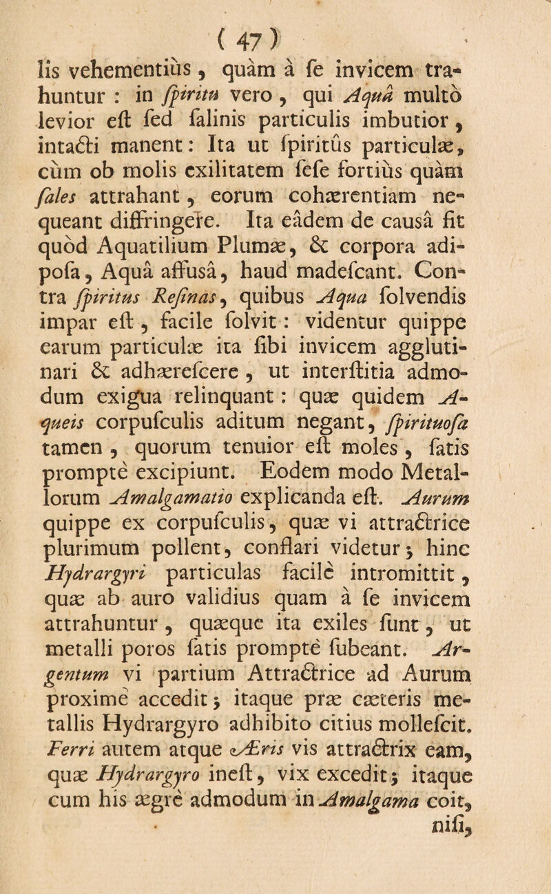 lis vehementius, quam a fe invicem tra¬ huntur : in fpiritu vero , qui Aqua multo levior eft fed falinis particulis imbutior, intafti manent: Ita ut fpiritus particula, cum ob molis exilitatem fefe fortius quam fales attrahant , eorum cohaerentiam ne¬ queant diffringeie. Ita eadem de causa fit quod Aquatilium Plumae, & corpora adi- pofa, Aqua affusa, haud madefeant. Con¬ tra fpiritus Refinas, quibus Aqua folvendis impar eft, facile folvit: videntur quippe earum particulae ita fibi invicem aggluti¬ nari adhasrefcere , ut interftitia admo¬ dum exigua relinquant: quae quidem A- queis corpufculis aditum negant, fpirituofa tamen , quorum tenuior efi moles , fatis prompte excipiunt. Eodem modo Metal¬ lorum Am algam at to explicanda efi. Aurum quippe ex corpufculis, quae vi attra&rice plurimum pollent, conflari videtur j hinc Hydrargyri particulas facile intromittit, quae ab auro validius quam a fe invicem attrahuntur , quaeque ita exiles fune, ut metalli poros fatis prompte fubeant. Ar¬ gentum vi partium Attra&ice ad Aurum proxime accedit > itaque prae caeteris me¬ tallis Hydrargyro adhibito citius mollefcit. Ferri autem atque AEris vis attra&rix eam, quas Hydrargyro inefi, vix excedit5 itaque cum his aegre admodum in Amalgama coit.