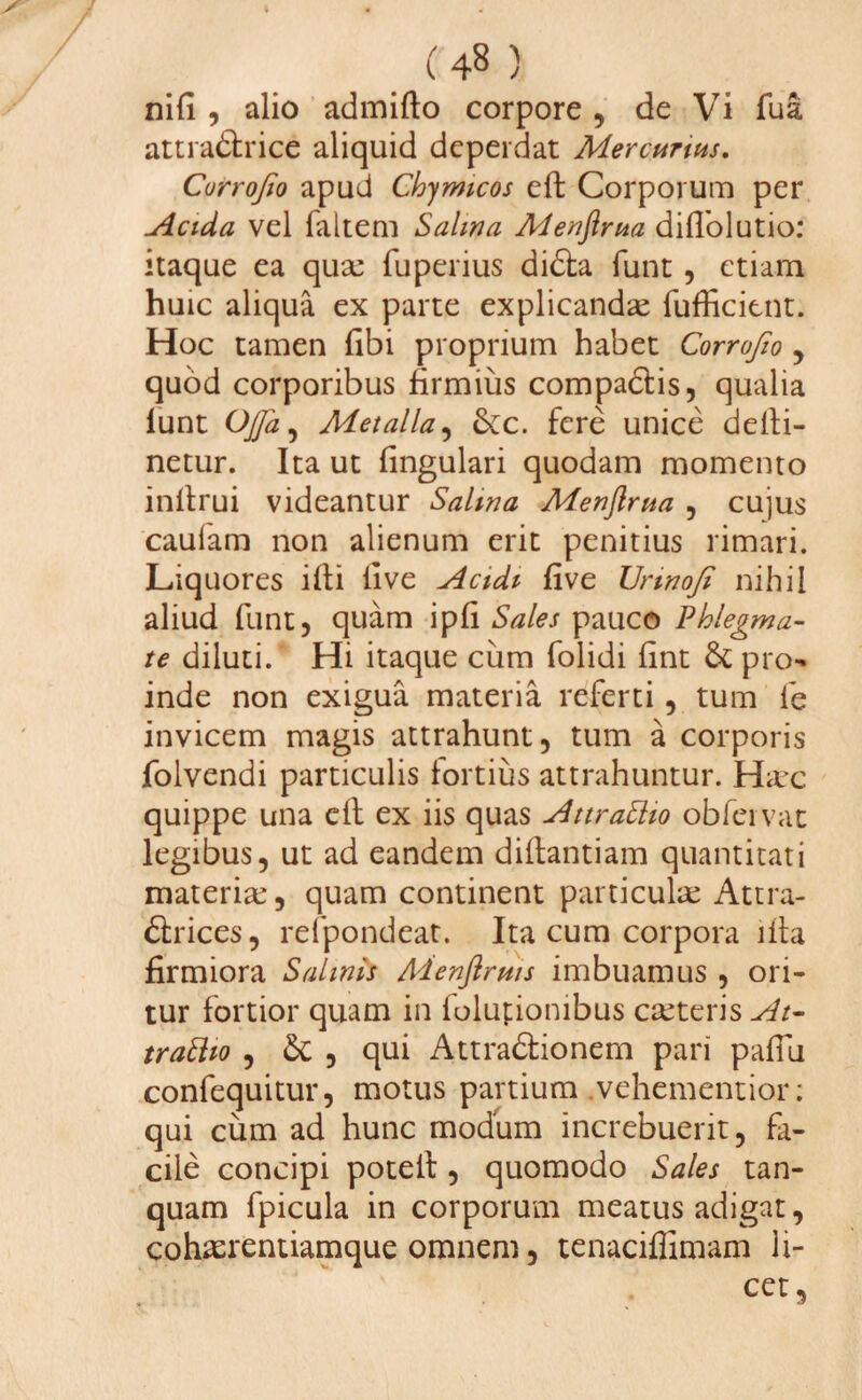 nili , alio admifto corpore , de Vi fua atcra&rice aliquid deperdat Mercurius. Corrojio apud Chymtcos eft Corporum per Acida vel faltem Salina Menftrua dilTolutio: itaque ea quae fuperius didla funt , etiam huic aliqua ex parte explicandae fufficitnt. Hoc tamen libi proprium habet Corrofto ? quod corporibus firmius compadtis, qualia lunt Ojja, Metalla, &c. fere unice delti- netur. Ita ut lingulari quodam momento inltrui videantur Salina Menftrua , cujus cauiam non alienum erit penitius rimari. Liquores illi live Acidi live Urinofi nihil aliud funt, quam ipli Sales pauco Phlegma¬ te diluti. Hi itaque cum folidi lint & pro¬ inde non exigua materia referti , tum le invicem magis attrahunt, tum a corporis jfolvendi particulis fortius attrahuntur. Haec quippe una e 11 ex iis quas AttraEtio obfeivat legibus, ut ad eandem diltantiam quantitati materiae, quam continent particulae Attra- £krices, relpondeat. Ita cum corpora illa firmiora Salinis Menflrms imbuamus , ori¬ tur fortior quam in folupiombus caeteris At¬ trahito , & , qui Attra&ionem pari palTu confequitur, motus partium vehementior; qui cum ad hunc modum increbuerit, fa¬ cile concipi poteif, quomodo Sales tan- quam fpicula in corporum meatus adigat, cohaerentiamque omnem, tenaciffimam li¬ cet,