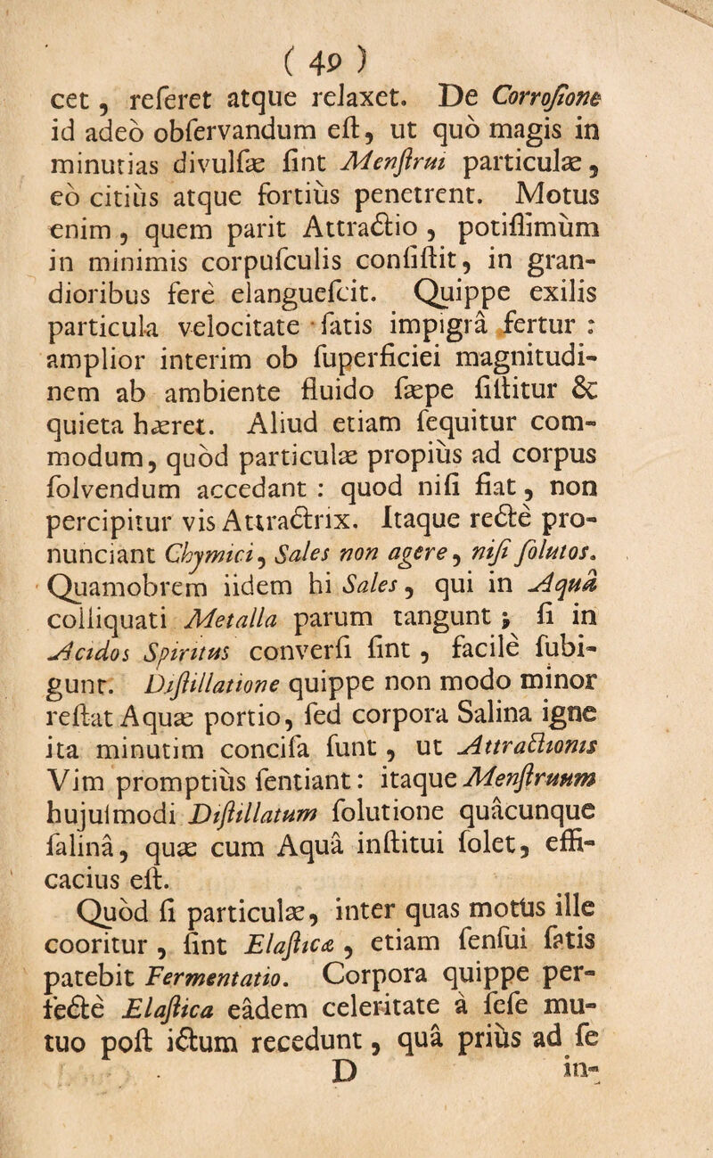 cet, referet atque relaxet. De Corrofione id adeo obfervandum eft, ut quo magis in minurias divulfae fint Menftrm particula, eo citius atque fortius penetrent. Motus enim , quem parit Attraftio , potiffimiim in minimis corpufculis confiftit, in gran¬ dioribus fere elanguefcit. Quippe exilis particula velocitate fatis impigra fertur : amplior interim ob fuperficiei magnitudi¬ nem ab ambiente fluido faepe flltitur & quieta haeret. Aliud etiam fequitur com¬ modum, quod particulae propius ad corpus folvendum accedant : quod nifi fiat, non percipitur vis Attradlnx. Itaque redte pro- nunciant Chymici, Sales non agere, nifi folutos. Quamobrem iidem hi Sales, qui in u4qua colliquati Metalla parum tangunt ; fi in slcidos Spiritus converfi fint, facile fubi- gunr. D.ifiillatione quippe non modo minor reflat Aquae portio, fed corpora Salina igne ita minutim concifa funt, ut AttraSlioms Vim promptius fentiant: itaque Menfirmm hujulmodi Diftillatum folutione quacunque falina, quae cum Aqua inftitui folet5 effi¬ cacius eft. Quod fi particulae, inter quas motUs ille cooritur , fint Elaftic& , etiam lenfui fatis patebit Fermentatio. Corpora quippe per- fedte Elaftica eadem celeritate a fefe mu¬ tuo poft idtum recedunt, qua prihs ad fe f ...... D in-