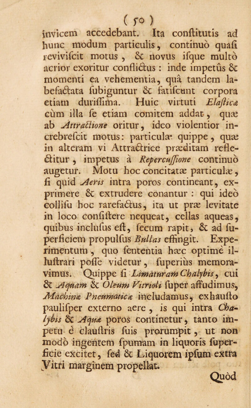 Jnvicem accedebant. Ita conftitutis ad hunc modum particulis, continuo quafi revivifcit motus , & novus ifque multo acrior exoritur conflidlus: inde impetus 6c momenti ea vehementia, qua tandem la- befaftata fubiguntur 8c fatifctint corpora etiam duriffima. Huic virtuti Elaflica cum illa fe etiam comitem addat, qua: ab Attrattione oritur, ideo violentior in- crebrefcit motus: particulae quippe, qua: in alteram vi Attradfcrice praeditam refle- dlitur , impetus a RepercuJJlone continuo augetur. Motu hoc concitata: particula:, fi quid A ens intra poros contineant, ex¬ primere & extrudere conantur : qui ideo collifu hoc rarefadtus, ita ut prae levitate in loco confidere nequeat, cellas aqueas, quibus inclufus eft, fecum rapit, & ad fu- perficiem propulfus Bullas effingit. Expe¬ rimentum , quo fententia haec optime il- luftrari pofie videtur, fuperius memora¬ vimus. Quippe fi Limaturam Chalybis, cui & Aquam Oleum Vitnoli fu per affudimus, Machina Pneumatica includamus, ex hau fio paulifper externo aere , is qui intra Cha~ lyhis 6c Aqua poros continetur, tanto im¬ petu d claufiris fuis prorumpit, ut non modo ingentem fpumam in liquoris fuper- ficie excitet, fed 6c Liquorem ipfum extra yitri marginem propellat. Quod