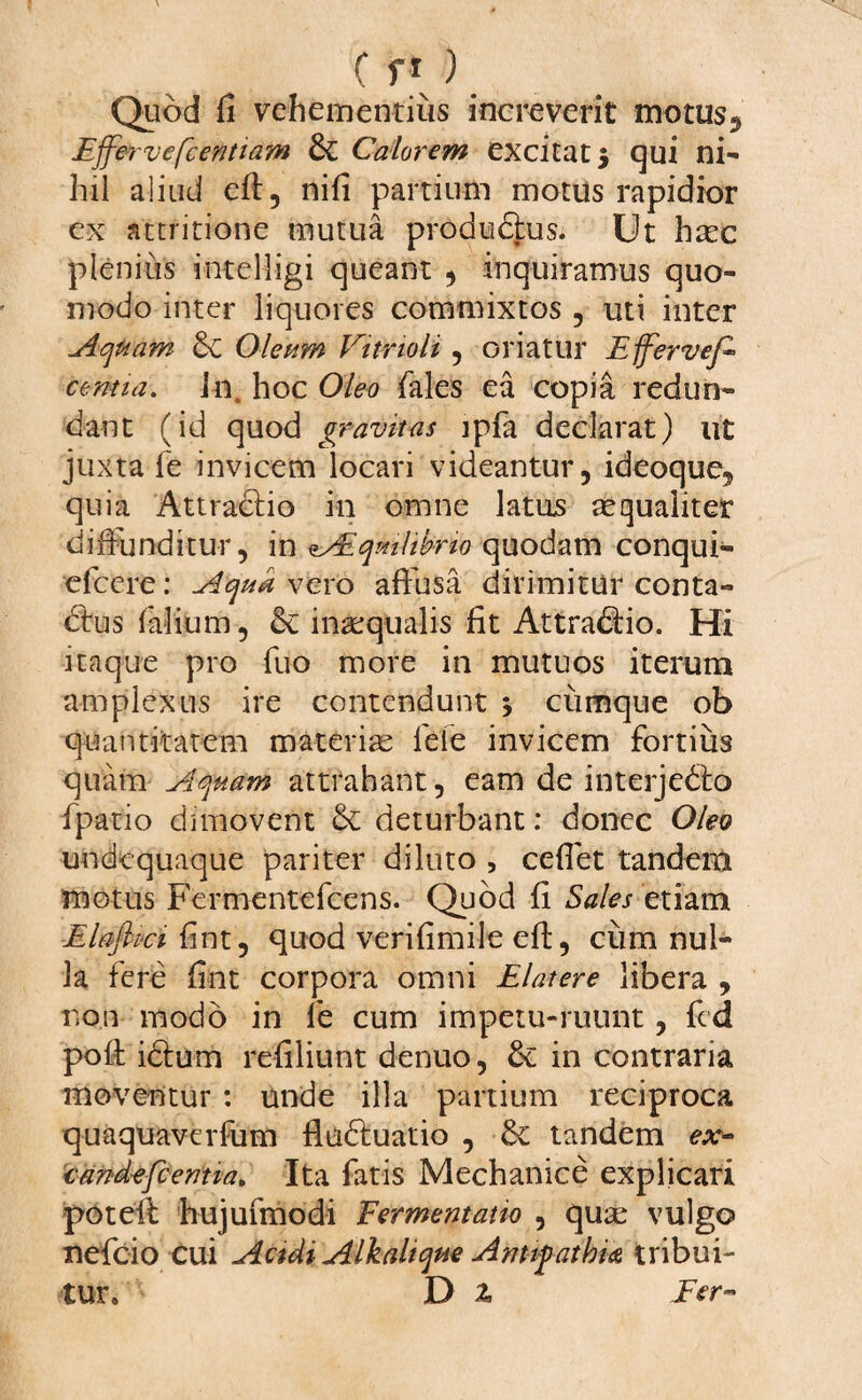 Quod fi vehementius increverit motus.» Effervefcentiam & Calorem excitat 5 qui ni¬ hil aliud eft, nifi partium motus rapidior ex attritione mutua produ&us. Ut hasc plenius intelfigi queant , inquiramus quo¬ modo inter liquores commixtos , uti inter Aqham &C Oleum Vitrioli , oriatur Efferveff centia, in. hoc Oleo fales ea copia redun¬ dant (id quod gravitas lpfa declarat) ut juxta fe invicem locari videantur, ideoque, quia Attractio in omne latus aequaliter diffunditur, in AEqmlibrio quodam conqui- efcere: Aqu* vero affusa dirimitur conta- dhis (alium, & inaequalis fit Attraddo. Hi itaque pro fuo more in mutuos iterum amplexus ire contendunt j cumque ob quantitatem materias fele invicem fortius quam Aquam attrahant, eam de interjedto fpatio dimovent & deturbant: donec Oleo undcquaque pariter diluto , cefiet tandem motus Fermentefcens. Quod fi Sales etiam Elaffivi fint, quod verifimile eft, cum nul¬ la fere fint corpora omni Elatere libera , non modo in fe cum impetu-ruunt, fcd poft idum refiliunt denuo, & in contraria moventur : unde illa partium reciproca quaquaverfum fladuatio , & tandem ex- cand-efc entia, Ita fatis Mechanice explicari poteli hujufmodi Fermentatio , quas vulgo xlefcio cui Acidi Alkahque Antipathia tribui¬ tur» ' D Z Fer-