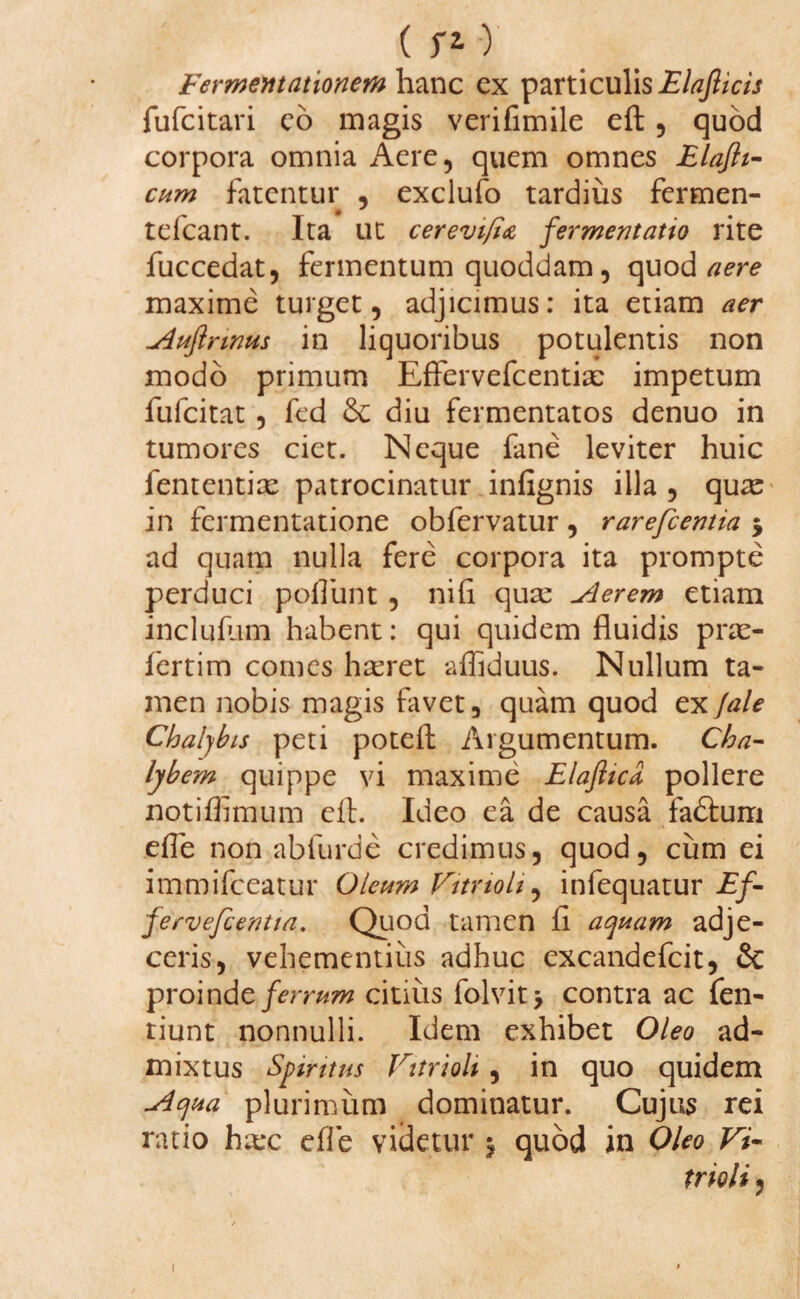 Fermemationem hanc ex particulis Elafticis fufcitari eo magis verifimile eft , quod corpora omnia Aere, quem omnes Elaftt- cum fatentur , exclufo tardius fermen- tefcant. Ita ut cerevi(i& fermentatio rite fuccedat, fermentum quoddam, quod aere maxime turget, adjicimus: ita etiam aer Auflrinus in liquoribus potulentis non modo primum Effervefcentix impetum fufcitat , fed Se diu fermentatos denuo in tumores ciet. Neque fane leviter huic fententix patrocinatur infignis illa , qux in fermentatione obfervatur , rarefcentia 5 ad quam nulla fere corpora ita prompte perduci poliunt , nili qux Aerem etiam incluflim habent: qui quidem fluidis prx- fertim comes hxret afliduus. Nullum ta¬ men nobis magis favet, quam quod ex jale Chalybis peti potefl: Argumentum. Cha¬ lybem quippe vi maxime Elaftica, pollere notiflimum efh Ideo ea de causa fadturri efle non abfurde credimus, quod, cum ei immifceatur Oleum Fitrioli, infequatur Ef- fervefcentia. Quod tamen fi aquam adje¬ ceris, vehementius adhuc excandefcit, & proinde ferrum citius folvit > contra ac fen- tiunt nonnulli. Idem exhibet Oleo ad¬ mixtus Spiritus Fitrioli , in quo quidem Aqua plurimum dominatur. Cujus rei ratio hxc efle videtur j quod in Oleo Fi¬ trioli ,