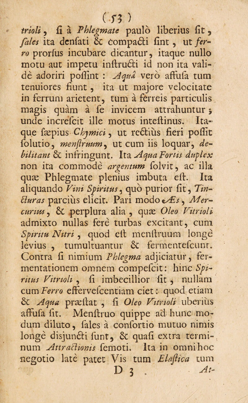 irioli , fi a Phlegmate paulo liberius fit , fales ita dcnfati compa&i fint , ut fer¬ ro prorfus incubare dicantur, itaque nullo motu aut impetu inftru&i id non ita vali¬ de adoriri pofiint : Aqud vero afFula tum tenuiores fiunt , ita ut majore velocitate in ferrum arietent, tum a ferreis particulis magis quam a fe invicem attrahuntur unde increfcit ille motus inteftinus. Ita¬ que fiepius Chymici, ut redlius fieri pofiit folutio, menftruum, ut cum iis loquar, de¬ bilitant & infringunt. Ita Aqua Fortis duplex non ita commode argentum folvit, ac illa quae Phlegmate plenius imbuta eft. Ita aliquando Vini Spiritus, quo purior fit, Tin- Buras parcius elicit. Pari modo^4sj, Mer¬ curius , & perplura alia , quae Oleo Vitrioli admixto nullas fere turbas excitant, cum Spiritu Nitri , quod dt menftruum longe levius , tumultuantur & fermentefcunr. Contra fi nimium Phlegma adjiciatur, fer- mentationem omnem compefcit: hinc Spi¬ ritus Vitrioli , fi imbecillior fit , nullam cum Ferro effervefcentiam ciet: quod etiam Aqua praeftat , fi Oleo Vitrioli uberius affufa fit. Menftruo quippe ad hunc mo¬ dum diluto, fales a confortio mutuo nimis longe disjunfti funt, &: quafi extra termi¬ num Attraftioms femoti. Ita in omni hoc negotio late patet Vis tum Flaftica tum D 5 . At-