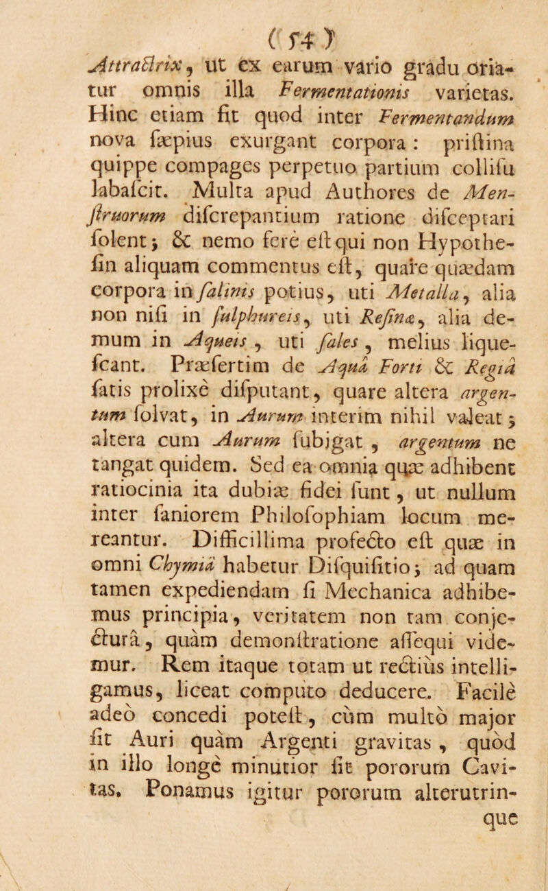 c T4 y Attrattnx, ut ex eurum vario gradu oria¬ tur omnis illa Ferrnentatioms varietas. Hinc etiam fit quod inter Fermentandum nova fiepius exurgant corpora : priftina quippe compages perpetuo partium collifu kbafcit. Multa apud Authores de Men- flrtiorum difcrepantium ratione difceptari folent y 6c nemo fere eltqui non Hypothe- fin aliquam commentus eft, quare quadam corpora in fahms potius, uti Metalla, alia non nifi in fulphmreis, uti Rejin&^ alia de¬ mum in Acjuets , uti fales , melius lique- fcant. Prafertim de Acjud Forti Regia fat is prolixe difputant, quare altera argen¬ tum folvat, in Aurum interim nihil valeat j altera cum Aurum fubjgat , argentum ne tangat quidem. Sed ea omnia quas adhibent ratiocinia ita dubias fidei iunt, ut nullum inter faniorem Philoiophiam locum me¬ reantur. Difficillima profedto eft quae in omni Chymici habetur Difquifitio \ ad quam tamen expediendam fi Mechanica adhibe¬ mus principia, veritatem non tam conje- ftura, quam demonilratione affiequi vide¬ mur. Rem itaque totam ut redtius intelli- gamus, liceat computo deducere. Facile adeo concedi potetl, cum multo major fit Auri quam Argenti gravitas , quod in illo longe minutior fit pororurn Cavi¬ tas* Ponamus igitur pororurn alterutrin- que