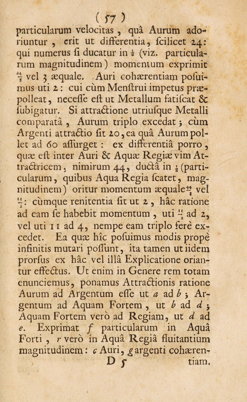 particularum velocitas , qua Aurum ado¬ riuntur , erit ut differentia, fcilicet 24: qui numerus fi ducatur in i (viz. particula¬ rum magnitudinem) momentum exprimit 7 vel 3 aequale. Auri cohaerentiam pofui- mus uti 2: cui cum Menflrui impetus prae¬ polleat, neceffe eft ut Metallum fatifeat fubigatur. Si attradlione utriulque Metalli comparata , Aurum triplo excedat j ciim Argenti attradlio fit 20, ea qua Aurum pol¬ let ad 60 affurget : ex differentia porro, quae eft inter Auri 6c Aquae Regiae vim At- tra<5tricem5 nimirum 44, dudta in £ (parti¬ cularum, quibus Aqua Regia fcatet, mag¬ nitudinem) oritur momentum aequale^ vel 4: cumque renitentia fit ut 2 , hac ratione ad eam fe habebit momentum , uti ~ ad 2, vel uti 11 ad 4, nempe eam triplo fere ex¬ cedet. Ea quae hic pofuimus modis prope infinitis mutari poffunt, ita tamen utiidem prorfus ex hac vel illa Explicatione orian¬ tur effedtus. Ut enim in Genere rem totam enunciemus, ponamus Attradlionis ratione Aurum ad Argentum effe ut a ad b > Ar¬ gentum ad Aquam Fortem , ut b ad d 3 Aquam Fortem vero ad Regiam, ut d ad e. Exprimat / particularum in Aqua Forti , r vero in Aqua Regia fluitantium magnitudinem: c Auri, ^ argenti cohseren- D f tiam.