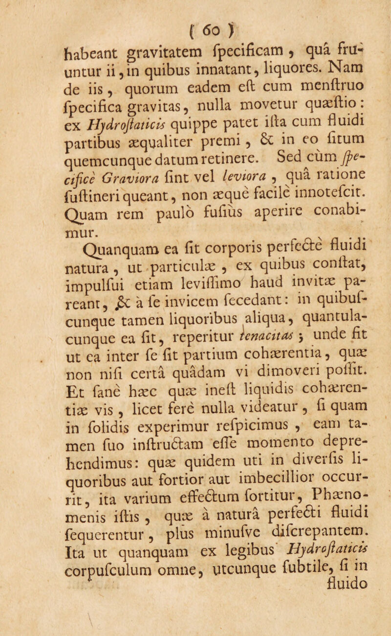 habeant gravitatem fpecificam , qua fru- untur ii,in quibus innatant, liquores. Nam de iis, quorum eadem eft cum mcnftruo fpecifica gravitas, nulla movetur quaeftio: ex Hydrojlaticls quippe patet illa cum fluidi partibus aequaliter premi , 6c in eo fitum quemcunque datum retinere. Sed cumJpe- cifice Graviora fint vel leviora , qua latione jfuftineri queant, non aeque facile innotefcit. Quam rem paulo fufius aperire conabi¬ mur. Quanquam ea fit corporis pertecte fluidi natura , ut particulae , ex quibus conflat, impulfui etiam leviflimo haud invitae pa¬ reant, a fe invicem fecedant: in quibuf- cunque tamen liquoribus aliqua, quantula¬ cunque ea fit, repetitur tenacitas > unde fit ut ea inter fe fit partium cohaerentia, qua: non ni fi certa quadam vi dimoveii polfit. Et fane haec quae inefl liquidis cohaeren¬ tiae vis, licet fere nulla videatur , fi quam in folidis experimur refpicimus , eam ta¬ men fuo inftrudtam efle momento depre¬ hendimus: quae quidem uti in diveifis li¬ quoribus aut fortior aut imbecillior occur¬ rit, ita varium effe&um fortitur, Phaeno¬ menis lftis , quae a natura perte£ti fluidi fequerentur, plus minufve diferepantein. Ita ut quanquam ex legibus Hydroflaticu corpufculum omne, utcunque fubtile, fi in fluido