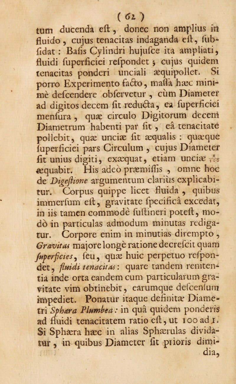 () tum ducenda eft, donec non amplius in fluido , cujus tenacitas indaganda eft, fub* fidat: Bafis Cylindri hujufce ita ampliati, fluidi fuperficiei refpondet $ cujus quidem tenacitas ponderi unciali aequipollet. Si porro Experimento fadbo, maffa haec mini¬ me defeendere obfervetur , cum Diameter ad digitos decem fit redudta, ea fuperficiei menfura , quae circulo Digitorum decem Diametrum habenti par fit , ea tenacitate pollebit, quae unciae fit aequalis : quaeque fuperficiei pars Circulum , cujus Diameter fit unius digiti, exaequat, etiam unciae t-o-o aequabit. His adeo praemiflis , omne hoc de Digeftiove argumentum clarius explicabi¬ tur. Corpus quippe licet fluida , quibus knmcrfum eft, gravitate fpecifica excedat, in iis tamen commode fuftineri poteft, mo¬ do in particulas admodum minutas rediga¬ tur. Corpore enim in minutias dirempto , Gravitas majore longe ratione decrefcit quam Jhperficies, feu, quae huic perpetuo refpon¬ det, fluidi tenacitas: quare tandem reniten¬ da inde orta eandem cum particularum gra¬ vitate vim obtinebit, earumque defcenlum impediet. Ponatur itaque definitae Diame¬ tri Sphara Plumbea: in qua quidem ponderis ad fluidi tenacitatem ratio eft, ut iooadi. Si Sphaera haec in alias Sphaerulas divida¬ tur , in quibus Diameter fit prioris dimi*