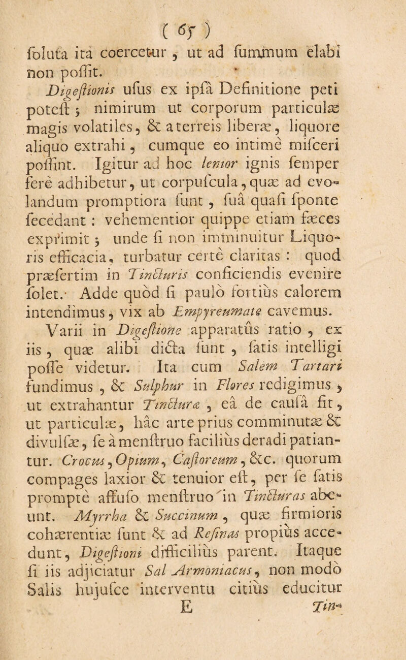 follita ita coercet-ur , ut ad fu minum elabi non poffit. Digejlionis ufus ex ipjfa Definitione peti poteft , nimirum ut corporum particula magis volatiles, & a terreis liberae, liquore aliquo extrahi, cumque eo intime mifceri pofllnt. Igitur ad hoc lentor ignis femper fere adhibetur, ut corpufcula, quae ad evo¬ landum promptiora fune , lua quafi fponte fecedant: vehementior quippe etiam feces exprimit 3 unde fi non imminuitur Liquo¬ ris efficacia, turbatur certe claritas : quod praefertim in 7in Ei uris conficiendis evenire folet.- Adde quod fi paulo fortius calorem intendimus, vix ab Empyreumate cavemus. Varii in Digeflione apparatus ratio , ex iis , quae alibi didla funt , fatis intelligi poffie videtur. Ita cum Salem Tartari fundimus , Sulphur in Flores redigimus , ut extrahantur T'tnElura , ea de caufa fit, ut particulae, hac arte prius comminutas & divulfe, fe a menftruo facilius deradi patian¬ tur. Crocus^Opiurn, Cajloreum, Scc. quorum compages laxior & tenuior eft, per fe fatis prompte affufo menftruo in TmEluras abe¬ unt. Myrrha 6c Succinum , quae firmioris cohaerentiae funt §c ad Refinas propius acce¬ dunt, Dtgeftioni difficilius parent. Itaque fi iis adjiciatur Sal Armoniacus, non modo Salis bujufce interventu citius educitur E Ttn«