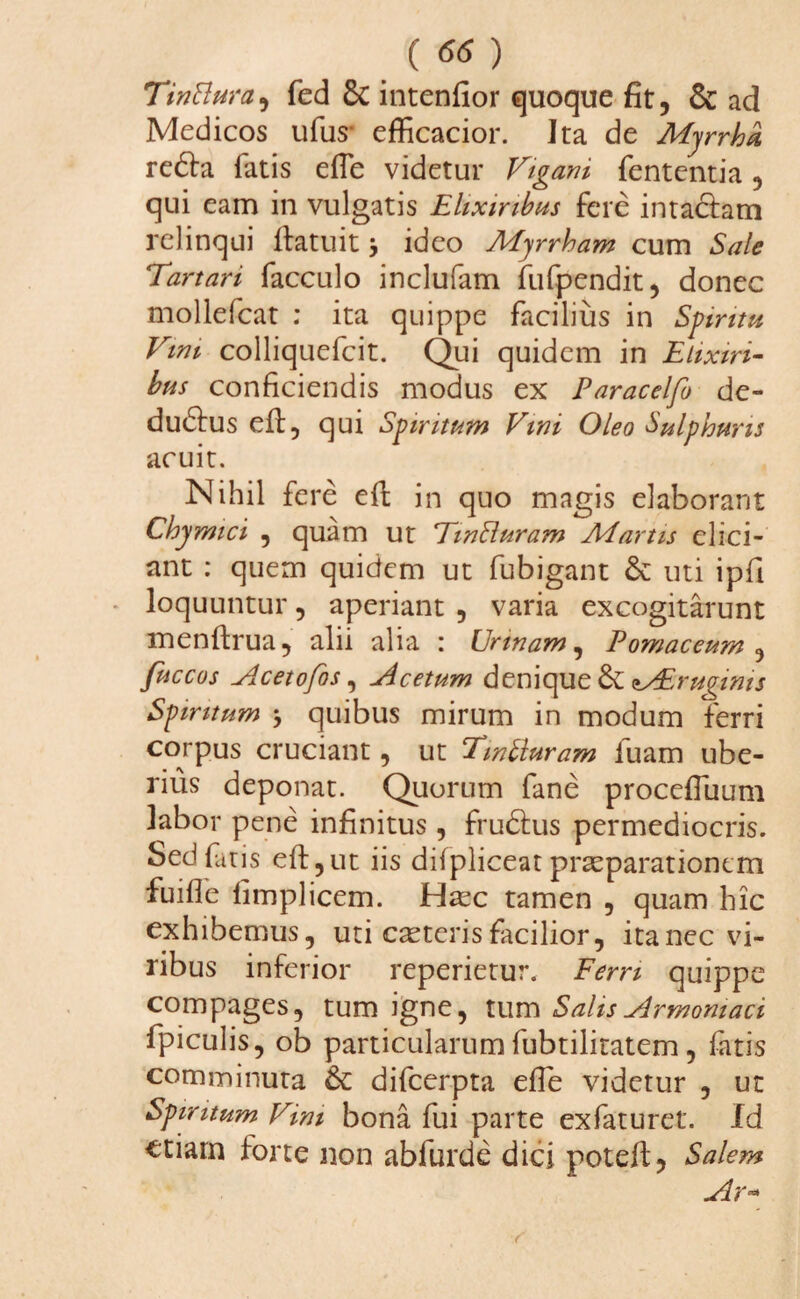 TinBura, fed 8c intenfior quoque fit, & ad Medicos ufus efficacior. Ita de Myrrha reda fatis efie videtur Vigani fententia, qui eam in vulgatis Elixiribus fere intactam relinqui Ifatuit $ ideo Myrrham cum Sale Tartari facculo inclufam fufpendit, donec mollefcat : ita quippe facilius in Spiritu Vini colliquefcit. Qui quidem in Elixiri- bus conficiendis modus ex Paracelfo de- dudus eft, qui Spiritum Vini Oleo Sulphuris acuit. Nihil fere eft in quo magis elaborant Chymici , quam ut TinRuram Martis elici¬ ant : quem quidem ut fubigant & uti ipfi loquuntur, aperiant , varia excogitarunt menftrua, alii alia : Urinam, Pomaceum , fuccos Acetofos, Acetum denique AEruginis Spiritum * quibus mirum in modum ferri corpus cruciant, ut Tmbluram luam ube¬ rius deponat. Quorum fane procefTuum labor pene infinitus, frudus permediocris. Sed fatis eft,ut iis difpliceat praeparationem fuifie fimplicem. Haec tamen , quam hic exhibemus, uti caeteris facilior, ita nec vi¬ ribus inferior reperietur. Ferri quippe compages, tum igne, tum Salis Armomaci fpiculis, ob particularum fubtilitatem, fatis comminuta & difcerpta efie videtur , ut Spiritum Vim bona fui parte exfaturet. Id etiam forte non abfurde dici poteft. Salem Ar°*