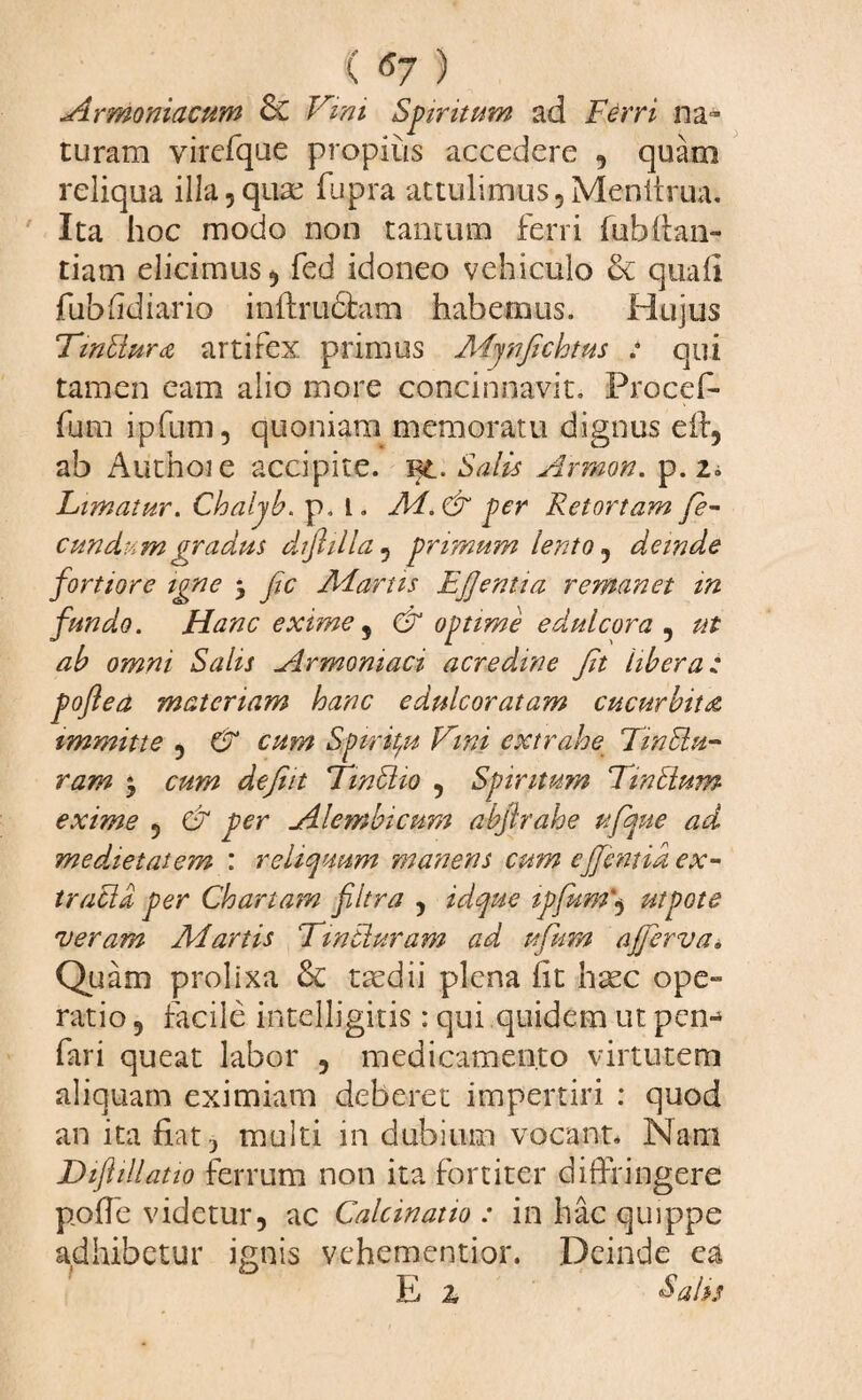 C <*7 ) Armoniacum & Vini Spiritum ad Ferri na¬ turam virefque propius accedere , quam reliqua illa,quae fupra attulimus,Menitrua. Ita hoc modo non tantum ferri fubfian- tiam elicimus, fed idoneo vehiculo & quali fubfidiario inftrudhun habemus. Hujus Tinbktra artifex primus Aijnfichtus : qui tamen eam alio more concinnavit. Procef- fum ipfum, quoniam memoratu dignus eif, ab Authoie accipite. Salis Arrnon. p. 2i Limatur. Chaljb. p, l. Ai.Cx per Retortam fe¬ cundum gradus diflilla, pritnum lento, deinde fortiore igne 5 fc Aiartis Efjentia remanet m fundo. Hanc exime, & optime e dulcora , ut ab omni Salis Armomaci acredine fit libera: poftea materiam hanc edulcoratam cucurbita immitte , & cum Spiritu Vini extrahe Twilu- ram y cum defiit Tmbiio , Spiritum Trabium exime , & per Ale?nbtcum abjlrahe ufque ad medxetatem : reliquum manens cum ejfentid ex- traclb per Chartam filtra , idque ipfum*, utpote 'veram Aiartis Tintiuram ad ufum ajferva* Quam prolixa & taedii plena (it haec ope- ratio, facile intelligitis : qui quidem ut pen^ fari queat labor , medicamento virtutem aliquam eximiam deberet impertiri : quod an ita fiat, multi in dubium vocant. Nam Dtf illatio ferrum non ita fortiter diffringere polle videtur, ac Calcinatio : in hac quippe adhibetur ignis vehementior. Deinde ea E z Salis