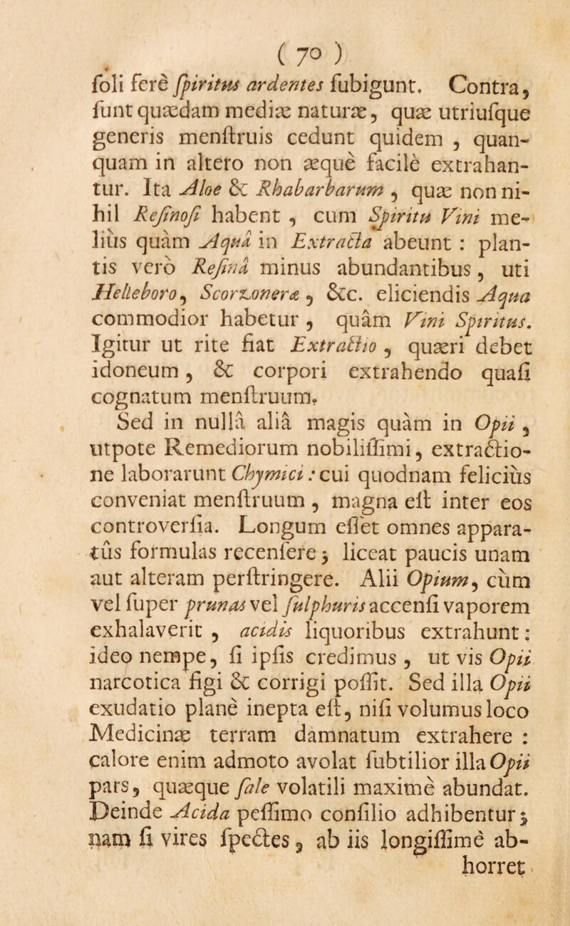 ( 7° ) ■ foli fere fpiritus ardentes fubigunt. Contra, funt quasdam medix naturae, quae utriufque generis menftruis cedunt quidem , quan- quam in altero non aeque facile extrahan¬ tur. Ita Aloe & Rhabarbarum , quae nonni¬ hil Rejinofi habent , cum Spiritu Vini me¬ lius quam Aqua in Extratla abeunt : plan¬ tis vero Refina minus abundantibus, uti Helleboro, Scort,onera , &c. eliciendis Aqua commodior habetur , quam Vim Spiritus. Igitur ut rite fiat Extratiio , quaeri debet idoneum, & corpori extrahendo quafi cognatum menflruum. Sed in nulla alia magis quam in Opii 3 utpote Remediorum nobiliilimi, extractio¬ ne laborarunt Chyrmci: cui quodnam felicius conveniat menflruum , magna eit inter eos controveriia. Longum efiet omnes appara¬ tus formulas recenlere > liceat paucis unam aut alteram perftringere. Alii Opium, ciim vel fuper prunas ve 1 julphuris zccenii vaporem exhalaverit , acidis liquoribus extrahunt: ideo nempe, fi ipfis credimus , ut vis Opii narcotica figi & corrigi pofiit. Sed illa Opii exudatio plane inepta eit, nifi volumus loco Medicinae terram damnatum extrahere : calore enim admoto avolat fubtilior ilhOpii pars, quaeque fale volatili maxime abundat. Deinde Acida peffimo confilio adhibentur $ nam fi vires fpectes 3 ab iis longiffime ab¬ horret