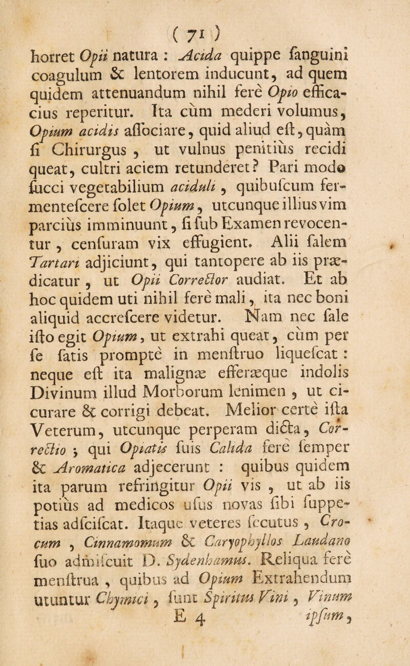 horret Opii natura : Acida quippe fanguini coagulum & lentorem inducunt, ad quem quidem attenuandum nihil fere Opio effica¬ cius reperitur. Ita cum mederi volumus, Opium acidis affociare, quid aliud eft, quam fi Chirurgus , ut vulnus penitius recidi queat, cultri aciem retunderet? Pari modo fucci vegetabilium aciduli, quibufcum fer- mentefcere folet Opium, utcunque illius vim parcius imminuunt, fi fub Examen revocen¬ tur , cenfuram vix effugient, Alii falem Tanan adjiciunt, qui tantopere ab iis prae¬ dicatur , ut Opii Corredlor audiat. E,t ab hoc quidem uti nihil fere mali, ita nec boni aliquid accrefcere videtur. Nam nec fale ifto egit Opium, ut extrahi queat, ciim per fe fatis prompte in menftruo liquefcat : neque eft ita malignae efferaeque indolis Divinum illud Morborum lenimen , ut ci¬ curare Sc corrigi debeat. Melior certe ifta Veterum, utcunque perperam dicta. Cor- redito , qui Opiatis fuis Calida fere femper & Aromatica adjecerunt : quibus quidem ita parum refringitur Opii vis , ut ab iis potius ad medicos ufus novas fibi fuppe- tias adfcifcat. Itaque veteres fecutus , Cro¬ cum , Cinnamomum Sc Caryopk/jllos Laudano fuo admiicuit D. Sydenhamm. Reliqua fere menftrua , quibus ad Opium Extrahendum utuntur Cbymici, lunt Spirittu Viiai, Vinum E 4 ipfum,