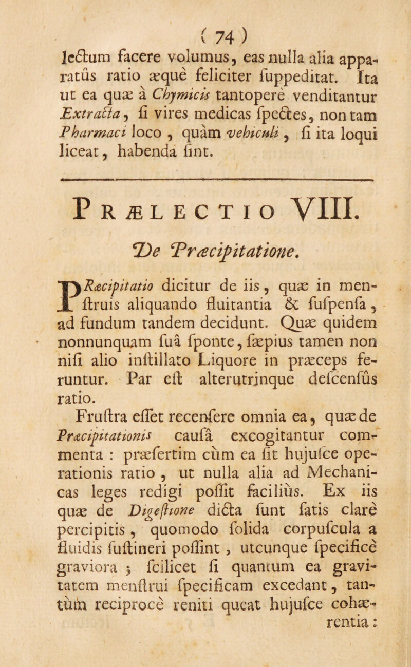 lc£him facere volumus, eas nulla alia appa¬ ratus ratio seque feliciter fuppeditat. Ita ut ea quae a Chjmicis tantopere venditantur Extratia, fi vires medicas fpe&es, non tam Pharmaci Joco , quam vehiculi , fi ita loqui liceat, habenda fint. Praelectio VIII. P)e Praecipitatione. PR<ecipitatio dicitur de iis, quae in men- firuis aliquando fluitantia &; fufpenfa , ad fundum tandem decidunt. Quae quidem nonnunquam fua fponte, faepius tamen non nifi alio inflillato Liquore in prseceps fe¬ runtur. Par efi; alterutrinque deicenfus ratio. Fruftra efiet recenfere omnia ea, quae de Praecipitationis caufa excogitantur com¬ menta : praefertim ciim ea fit hujulce ope¬ rationis ratio , ut nulla alia ad Mechani¬ cas leges redigi poffit facilius. Ex iis quae de Digejhone di£ta funt fatis clare percipitis , quomodo folida corpufcula a fluidis fuftineri poflint , utcunque fpecifice graviora * fcilicet fi quamum ea gravi¬ tatem menflrui fpecificam excedant, tan¬ tum reciproce reniti queat hujufce cohae¬ rentia :