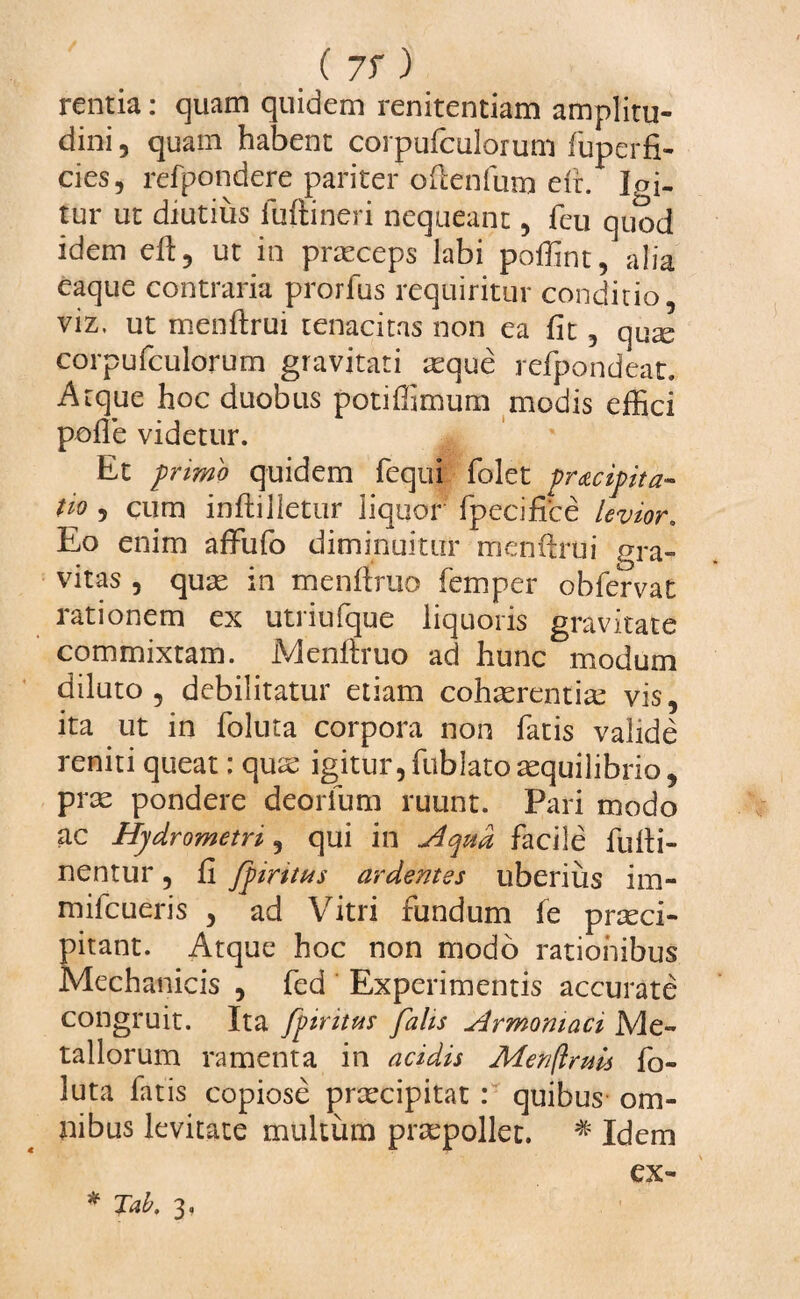 rentia: quam quidem renitentiam amplitu¬ dini , quam habent corpufculorum fuperfi- cies, refpondere pariter odenfum e(r. Igi¬ tur ut diutius fuftineri nequeant, feu quod idem ed, ut in praeceps labi poffint, alia eaque contraria prorfus requiritur conditio, viz. ut menftrui tenacitas non ea fit , quse corpufculorum gravitati asque refpondeat. Atque hoc duobus potiffimum modis effici pofle videtur. Et primo quidem fequi folet pracipita- tio 5 cum inftilletur liquor fpecifice levior. Eo enim affufo diminuitur menftrui gra¬ vitas , quas in mendrao femper obfervat rationem ex utriufque liquoris gravitate commixtam. Menftruo ad hunc modum diluto 9 debilitatur etiam cohaerentias vis, ita ut in foluta corpora non fatis valide reniti queat; quae igitur,fublatoaequilibrio, prae pondere deorfum ruunt. Pari modo ac Hjdrometn, qui in Aqua facile fudi- nentur, fi fpiritus ardentes uberius im- mifcueris , ad Vitri fundum fe praeci¬ pitant. Atque hoc non modo rationibus Mechanicis , fed Experimentis accurate congruit. Ita fptritus falis Armomaci Me¬ tallorum ramenta in acidis Merfruis fo¬ luta fatis copiose praecipitat : quibus om¬ nibus levitate multum praepollet. * Idem ex-