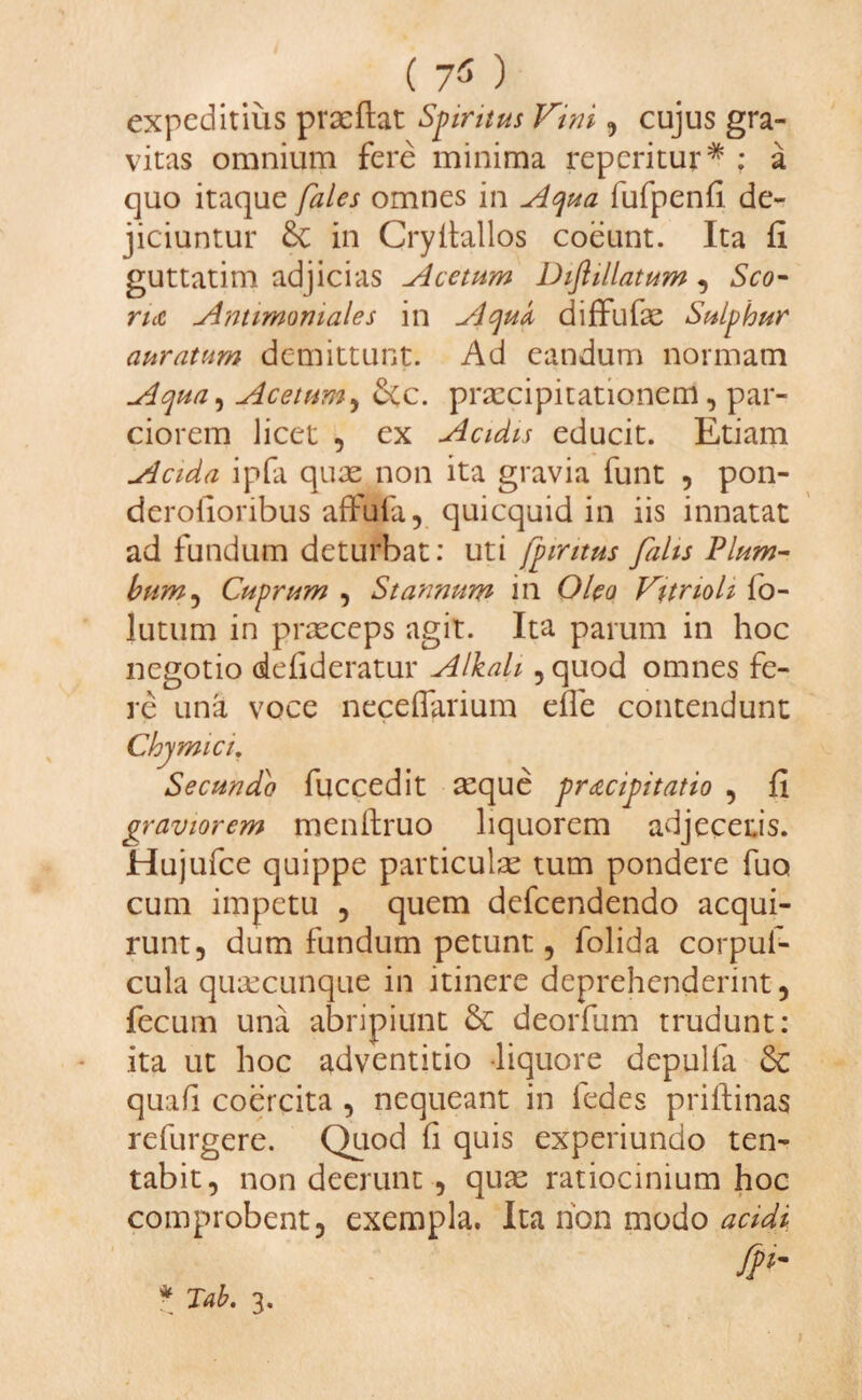 ( 7$ ) expeditius praeftat Spiritus Fini, cujus gra¬ vitas omnium fere minima reperitur* ; a quo itaque fales omnes in Aqua fufpenfi de¬ jiciuntur &C in Cryitallos coeunt. Ita fi guttatim adjicias Acetum Diflillatum , Sco¬ rta Antimomales in Aqua diffufae Sulphur auratum demittunt. Ad eandum normam Aqua, Acetum, &c. praecipitationem, par¬ ciorem licet , ex Acidis educit. Etiam Acida ipfa quas non ita gravia funt , pon- derolionbus affuia, quicquid in iis innatat ad fundum deturbat: uti fpiritus falis Plum¬ bum, Cuprum , Stannum in Oleo Vitrioli fo- lutum in prxeeps agit. Ita parum in hoc negotio defideratur Alkah , quod omnes fe¬ re una voce necefiarium efle contendunt Chymici, Secundo fuccedit aeque pracipitatio , fi graviorem menftruo liquorem adjeceris. Hujufce quippe particulae tum pondere fuo cum impetu , quem defeendendo acqui¬ runt, dum fundum petunt, folida corpuf- cula quaecunque in itinere deprehenderint, fecum una abripiunt & deorfum trudunt: ita ut hoc adventitio liquore depulfa quafi coercita , nequeant in iedes priftinas refurgere. Quod fi quis experiundo ten- tabit, non deerunt , quas ratiocinium hoc comprobent, exempla. Ita non modo acidi