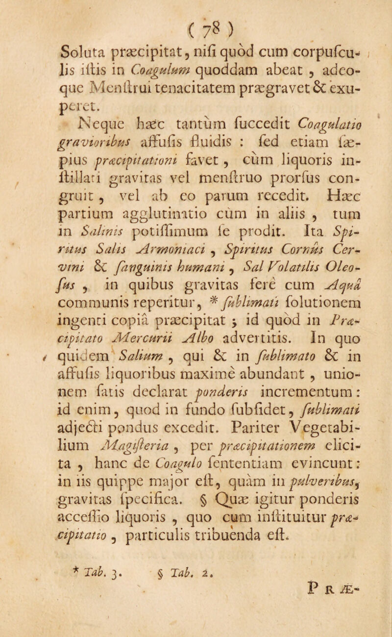 ( 7^ ) Soluta praecipitat, nili quod cum corpufcu- lis illis in Coagulum quoddam abeat , adeo- que Menltiui tenacitatem praegravet &: exu- peret. Neque htec tantum fuccedit Coagulatio gravioribus affulis fluidis : fed etiam lae- pius pracipitatiom favet, cum liquoris in- llillati gravitas vel menftruo prorfus con¬ gruit , vel ab co pavum recedit. Haec partium agglutimtio cum in aliis , tum m Salinis potilTimum le prodit. Ita Spi¬ ritus Salis Armoniaci , Spiritus Cornus Cer¬ vini Sc fanguims hamam , Sal Colatihs Oleo- fus , in quibus gravitas fere cum Acjud communis reperitur, * fublimati folutionem ingenti copia prascipitat , id quod ili lJra- cipitato Mercurii Albo advertitis. In quo / quidem Salium , qui & in fubhmato & in alfulis liquoribus maxime abundant , unio¬ nem latis declarat ponderis incrementum : id enim, quod in fundo fublidet, fublimati adjedti pondus excedit. Pariter Vegetabi¬ lium M/igifteria , per pr&cigitationem elici¬ ta , hanc de Coagulo fententiam evincunt: in iis quippe major elt, quam in pulveribus, gravitas fpecifica. § Quse igitur ponderis acceUIo liquoris , quo cum inllituitur pra* cipitatio 5 particulis tribuenda eft. * Tab. 3. § Tab. 2. P R iE-